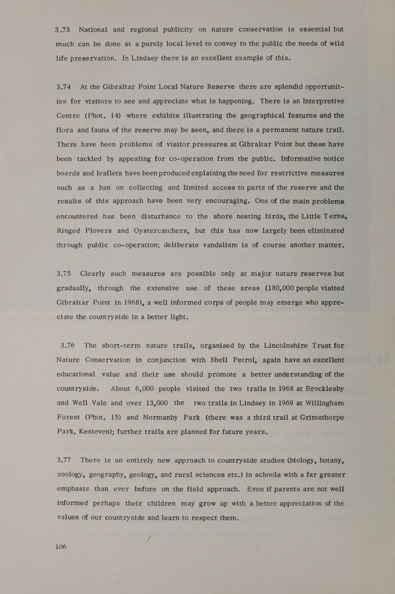 3.73 National and regional publicity on nature conservation is essential but much can be done at a purely local level to convey to the public the needs of wild life preservation. In Lindsey there is an excellent example of this. 3.74 At the Gibraltar Point Local Nature Reserve there are splendid opportunit- ies for visitors to see and appreciate what is happening. There is an Interpretive Centre (Phot. 14) where exhibits illustrating the geographical features and the flora and fauna of the reserve may be seen, and there is a permanent nature trail. There have been problems of visitor pressures at Gibraltar Point but these have been tackled by appealing for co-operation from the public. Informative notice boards and leaflets have been produced explaining the need for restrictive measures such as a ban on collecting and limited access to parts of the reserve and the results of this approach have been very encouraging. One of the main problems. encountered has been disturbance to the shore nesting birds, the Little Terns, Ringed Plovers and Oystercatchers, but this has now largely been eliminated through public co-operation; deliberate vandalism is of course another matter. 3.75 Clearly such measures are possible only at major nature reserves but gradually, through the extensive use of these areas (180,000 people visited Gibraltar Point in 1968), a well informed corps of people may emerge who appre- ciate the countryside in a better light. 3.76 The short-term nature trails, organised by the Lincolnshire Trust for Nature Conservation in conjunction with Shell Petrol, again have an excellent educational value and their use should promote a better understanding of the countryside. About 6,000 people visited the two trails in 1968 at Brocklesby and Well Vale and over 13,000 the’ two trails in Lindsey in 1969 at Willingham Forest (Phot. 15) and Normanby Park (there was a third trail at Grimsthorpe Park, Kesteven); further trails are planned for future years. 3.77. There is an entirely new approach to countryside studies (biology, botany, zoology, geography, geology, and rural sciences etc.) in schools with a far greater emphasis than ever before on the field approach. Even if parents are not well informed perhaps their children may grow up with a better appreciation of the values of our countryside and learn to respect them.