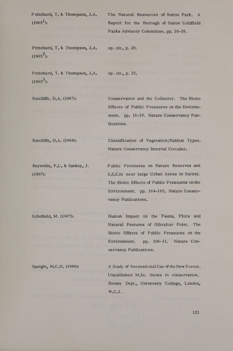 Pritchard, T, &amp; Thompson, J.A,. (1965+): Pritchard, T, &amp; Thompson, J.A, (1965): Pritchard, T. &amp; Thompson, J.A. (1965): Ratcliffe, D.A. (1967): Ratcliffe, D.A. (1968): Reynolds, F.L. &amp; Sankey, J. (1967): Schofield, M. (1967): Speight, M.C.D,. (1966): The Natural Resources of Sutton Park. A Report for the Borough of Sutton Coldfield Parks Advisory Committee. pp. 16-19. Op. Cit. Dp. 20. op. cit., p. 23. Conservation and the Collector. The Biotic Effects of Public Pressures on the Environ- ment. pp. 16-19. Nature Conservancy Pub- lications. Classification of Vegetation/Habitat Types. Nature Conservancy Internal Circular, Public Pressures on Nature Reserves and S.S.S.Is near large Urban Areas in Surrey. The Biotic Effects of Public Pressures onthe Environment. pp. 164-165, Nature Conser- vancy Publications, Human Impact on the Fauna, Flora and Natural Features of Gibraltar Point. The Biotic Effects of Public Pressures on the Environment. pp. 106-11. Nature Con- servancy Publications. A Study of Recreational Use of the New Forest. Unpublished M.Sc. thesis in conservation. Botany Dept., University College, London, W.C.1.