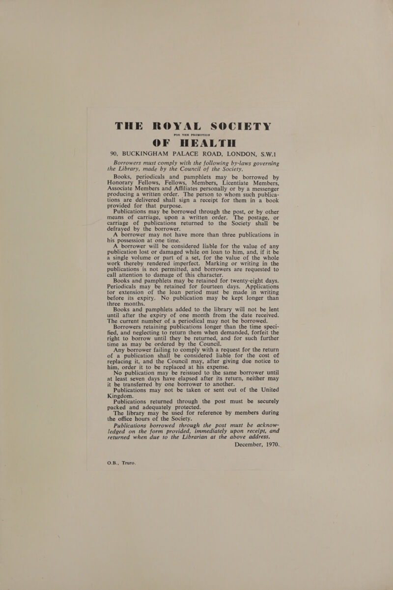 THE ROYAL SOCIETY FOR THE PROMOTION OF HEALTH 90, BUCKINGHAM PALACE ROAD, LONDON, S.W.! Borrowers must comply with the following by-laws governing the Library, made by the Council of the Society. Books, periodicals and pamphlets may be borrowed by Honorary Fellows, Fellows, Members, Licentiate Members, Associate Members and Affiliates personally or by a messenger producing a written order. The person to whom such publica- tions are delivered shall sign a receipt for them in a book provided for that purpose. Publications may be borrowed through the post, or by other means of carriage, upon a written order. The postage, or carriage of publications returned to the Society shall be defrayed by the borrower. A borrower may not have more than three publications in his possession at one time. A borrower will be considered liable for the value of any publication lost or damaged while on loan to him, and, if it be a single volume or part of a set, for the value of the whole work thereby rendered imperfect. Marking or writing in the publications is not permitted, and borrowers are requested to call attention to damage of this character. Books and pamphlets may be retained for twenty-eight days. Periodicals may be retained for fourteen days. Applications for extension of the loan period must be made in writing before its expiry. No publication may be kept longer than three months. Books and pamphlets added to the library will not be lent until after the expiry of one month from the date received. The current number of a periodical may not be borrowed. Borrowers retaining publications longer than the time speci- fied, and neglecting to return them when demanded, forfeit the right to borrow until they be returned, and for such further time as may be ordered by the Council. Any borrower failing to comply with a request for the return of a publication shall be considered liable for the cost of replacing it, and the Council may, after giving due notice to him, order it to be replaced at his expense. No publication may be reissued to the same borrower until at least seven days have elapsed after its return, neither may it be transferred by one borrower to another. Publications may not be taken or sent out of the United Kingdom. Publications returned through the post must be securely packed and adequately protected. The library may be used for reference by members during the office hours of the Society. Publications borrowed through the post must be acknow- ledged on the form provided, immediately upon receipt, and returned when due to the Librarian at the above address. December, 1970. O.B., Truro.