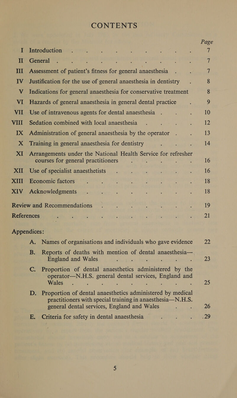 XII XII XIV CONTENTS Introduction General Assessment of patient’s fitness for general anaesthesia Justification for the use of general anaesthesia in dentistry Indications for general anaesthesia for conservative treatment Hazards of general anaesthesia in general dental practice Use of intravenous agents for dental anaesthesia Sedation combined with local anaesthesia Administration of general anaesthesia by the operator Training in general anaesthesia for dentistry Arrangements under the National Health Service for refresher courses for general practitioners Use of specialist anaesthetists Economic factors Acknowledgments A. Names of organisations and individuals who gave evidence B. Reports of deaths with mention of dental anaesthesia— England and Wales C. Proportion of dental anaesthetics administered by the operator—N.H.S. general dental services, England and Wales D. Proportion of dental anaesthetics administered by medical practitioners with special training in anaesthesia—N.HLS. general dental services, England and Wales E. Criteria for safety in dental anaesthesia Page Oo oOo Oo 4 ~S 10 12 13 14 16 16 18 18 19 ol 22 7) Pie 26 .29