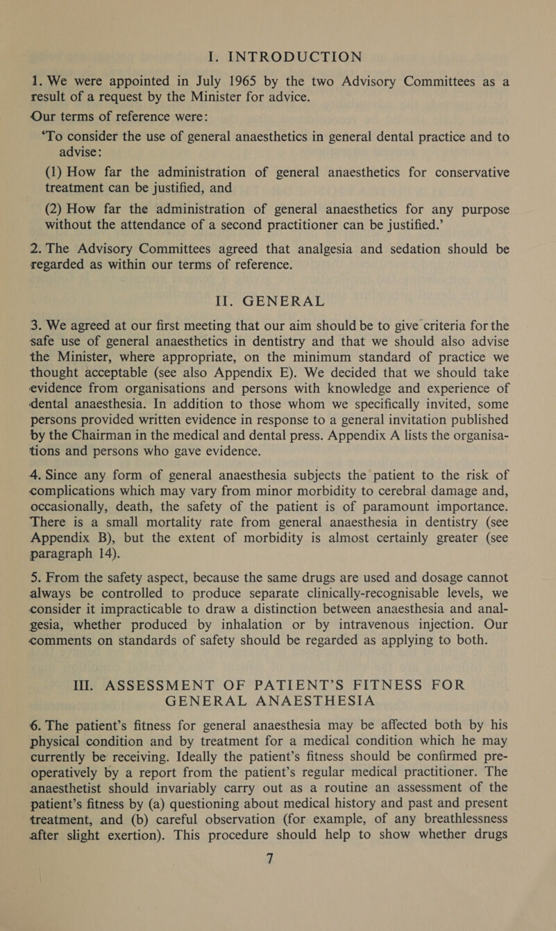 I. INTRODUCTION 1. We were appointed in July 1965 by the two Advisory Committees as a result of a request by the Minister for advice. Our terms of reference were: ‘To consider the use of general anaesthetics in general dental practice and to advise: (1) How far the administration of general anaesthetics for conservative treatment can be justified, and (2) How far the administration of general anaesthetics for any purpose without the attendance of a second practitioner can be justified.’ 2.The Advisory Committees agreed that analgesia and sedation should be regarded as within our terms of reference. Il. GENERAL 3. We agreed at our first meeting that our aim should be to give criteria for the safe use of general anaesthetics in dentistry and that we should also advise the Minister, where appropriate, on the minimum standard of practice we thought acceptable (see also Appendix E). We decided that we should take | evidence from organisations and persons with knowledge and experience of dental anaesthesia. In addition to those whom we specifically invited, some persons provided written evidence in response to a general invitation published by the Chairman in the medical and dental press. Appendix A lists the organisa- tions and persons who gave evidence. 4. Since any form of general anaesthesia subjects the patient to the risk of complications which may vary from minor morbidity to cerebral damage and, occasionally, death, the safety of the patient is of paramount importance. There is a small mortality rate from general anaesthesia in dentistry (see Appendix B), but the extent of morbidity is almost certainly greater (see paragraph 14). 5. From the safety aspect, because the same drugs are used and dosage cannot always be controlled to produce separate clinically-recognisable levels, we consider it impracticable to draw a distinction between anaesthesia and anal- gesia, whether produced by inhalation or by intravenous injection. Our comments on standards of safety should be regarded as applying to both. Il. ASSESSMENT OF PATIENT’S FITNESS FOR GENERAL ANAESTHESIA 6. The patient’s fitness for general anaesthesia may be affected both by his physical condition and by treatment for a medical condition which he may currently be receiving. Ideally the patient’s fitness should be confirmed pre- operatively by a report from the patient’s regular medical practitioner. The anaesthetist should invariably carry out as a routine an assessment of the patient’s fitness by (a) questioning about medical history and past and present treatment, and (b) careful observation (for example, of any breathlessness after slight exertion). This procedure should help to show whether drugs