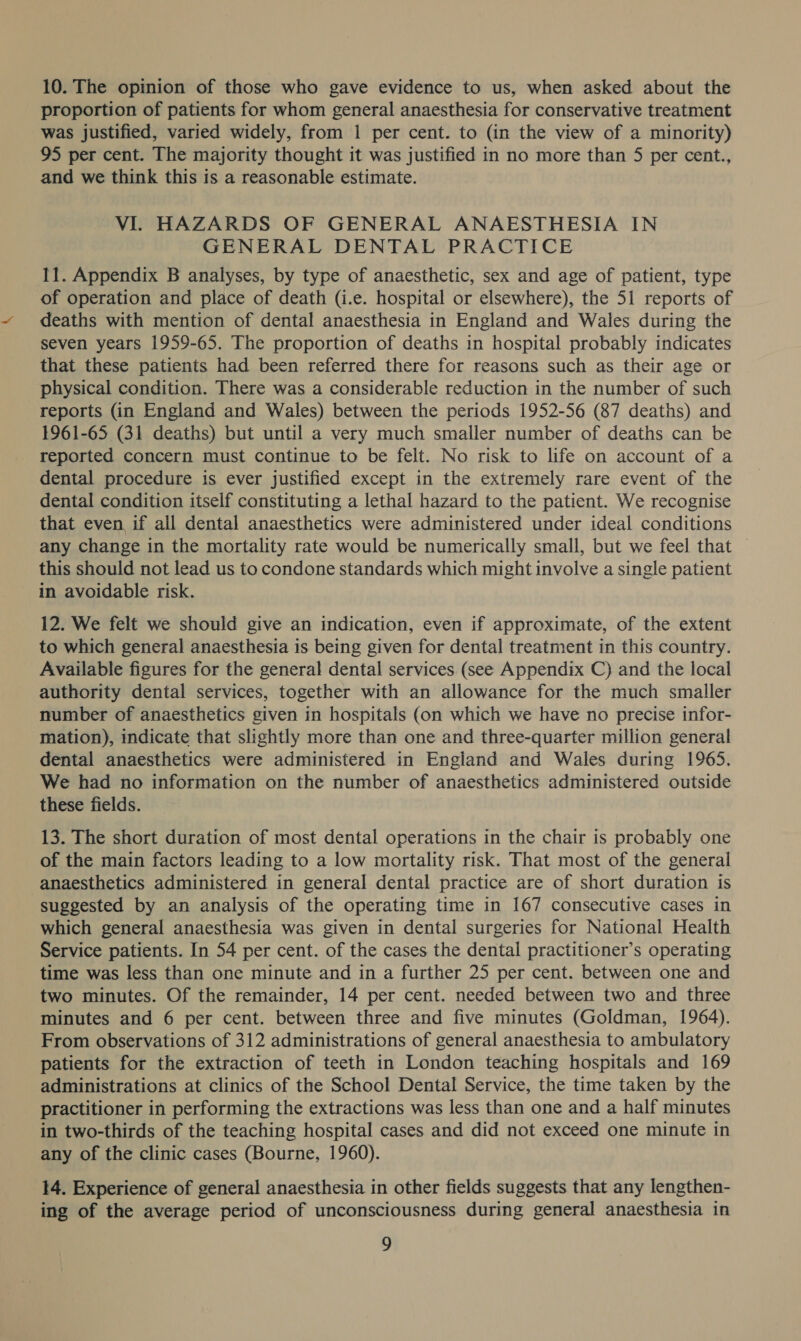 10. The opinion of those who gave evidence to us, when asked about the proportion of patients for whom general anaesthesia for conservative treatment was justified, varied widely, from 1 per cent. to (in the view of a minority) 95 per cent. The majority thought it was justified in no more than 5 per cent., and we think this is a reasonable estimate. VI. HAZARDS OF GENERAL ANAESTHESIA IN GENERAL DENTAL PRACTICE 11. Appendix B analyses, by type of anaesthetic, sex and age of patient, type of operation and place of death (i.e. hospital or elsewhere), the 51 reports of deaths with mention of dental anaesthesia in England and Wales during the seven years 1959-65. The proportion of deaths in hospital probably indicates that these patients had been referred there for reasons such as their age or physical condition. There was a considerable reduction in the number of such reports (in England and Wales) between the periods 1952-56 (87 deaths) and 1961-65 (31 deaths) but until a very much smaller number of deaths can be reported concern must continue to be felt. No risk to life on account of a dental procedure is ever justified except in the extremely rare event of the dental condition itself constituting a lethal hazard to the patient. We recognise that even if all dental anaesthetics were administered under ideal conditions any change in the mortality rate would be numerically small, but we feel that — this should not lead us to condone standards which might involve a single patient in avoidable risk. 12. We felt we should give an indication, even if approximate, of the extent to which general anaesthesia is being given for dental treatment in this country. Available figures for the general dental services (see Appendix C) and the local authority dental services, together with an allowance for the much smaller number of anaesthetics given in hospitals (on which we have no precise infor- mation), indicate that slightly more than one and three-quarter million general dental anaesthetics were administered in England and Wales during 1965, We had no information on the number of anaesthetics administered outside these fields. 13. The short duration of most dental operations in the chair is probably one of the main factors leading to a low mortality risk. That most of the general anaesthetics administered in general dental practice are of short duration is suggested by an analysis of the operating time in 167 consecutive cases in which general anaesthesia was given in dental surgeries for National Health Service patients. In 54 per cent. of the cases the dental practitioner’s operating time was less than one minute and in a further 25 per cent. between one and two minutes. Of the remainder, 14 per cent. needed between two and three minutes and 6 per cent. between three and five minutes (Goldman, 1964). From observations of 312 administrations of general anaesthesia to ambulatory patients for the extraction of teeth in London teaching hospitals and 169 administrations at clinics of the School Dental Service, the time taken by the practitioner in performing the extractions was less than one and a half minutes in two-thirds of the teaching hospital cases and did not exceed one minute in any of the clinic cases (Bourne, 1960). 14. Experience of general anaesthesia in other fields suggests that any lengthen- ing of the average period of unconsciousness during general anaesthesia in