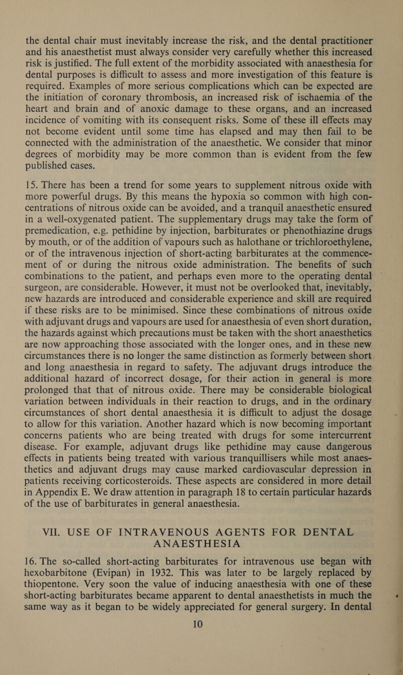 the dental chair must inevitably increase the risk, and the dental practitioner and his anaesthetist must always consider very carefully whether this increased risk is justified. The full extent of the morbidity associated with anaesthesia for dental purposes is difficult to assess and more investigation of this feature is required. Examples of more serious complications which can be expected are the initiation of coronary thrombosis, an increased risk of ischaemia of the heart and brain and of anoxic damage to these organs, and an increased incidence of vomiting with its consequent risks. Some of these ill effects may not become evident until some time has elapsed and may then fail to be connected with the administration of the anaesthetic. We consider that minor degrees of morbidity may be more common than is evident from the few published cases. 15. There has been a trend for some years to supplement nitrous oxide with more powerful drugs. By this means the hypoxia so common with high con- centrations of nitrous oxide can be avoided, and a tranquil anaesthetic ensured in a well-oxygenated patient. The supplementary drugs may take the form of premedication, e.g. pethidine by injection, barbiturates or phenothiazine drugs by mouth, or of the addition of vapours such as halothane or trichloroethylene, or of the intravenous injection of short-acting barbiturates at the commence- ment of or during the nitrous oxide administration. The benefits of such combinations to the patient, and perhaps even more to the operating dental surgeon, are considerable. However, it must not be overlooked that, inevitably, new hazards are introduced and considerable experience and skill are required if these risks are to be minimised. Since these combinations of nitrous oxide with adjuvant drugs and vapours are used for anaesthesia of even short duration, the hazards against which precautions must be taken with the short anaesthetics are now approaching those associated with the longer ones, and in these new circumstances there is no longer the same distinction as formerly between short and long anaesthesia in regard to safety. The adjuvant drugs introduce the additional hazard of incorrect dosage, for their action in general is more prolonged that that of nitrous oxide. There may be considerable biological variation between individuals in their reaction to drugs, and in the ordinary circumstances of short dental anaesthesia it is difficult to adjust the dosage to allow for this variation. Another hazard which is now becoming important concerns patients who are being treated with drugs for some intercurrent disease. For example, adjuvant drugs like pethidine may cause dangerous effects in patients being treated with various tranquillisers while most anaes- thetics and adjuvant drugs may cause marked cardiovascular depression in patients receiving corticosteroids. These aspects are considered in more detail in Appendix E. We draw attention in paragraph 18 to certain particular hazards of the use of barbiturates in general anaesthesia. Vil. USE OF INTRAVENOUS AGENTS FOR DENTAL ANAESTHESIA 16. The so-called short-acting barbiturates for intravenous use began with hexobarbitone (Evipan) in 1932. This was later to be largely replaced by thiopentone. Very soon the value of inducing anaesthesia with one of these short-acting barbiturates became apparent to dental anaesthetists in much the same way as it began to be widely appreciated for general surgery. In dental