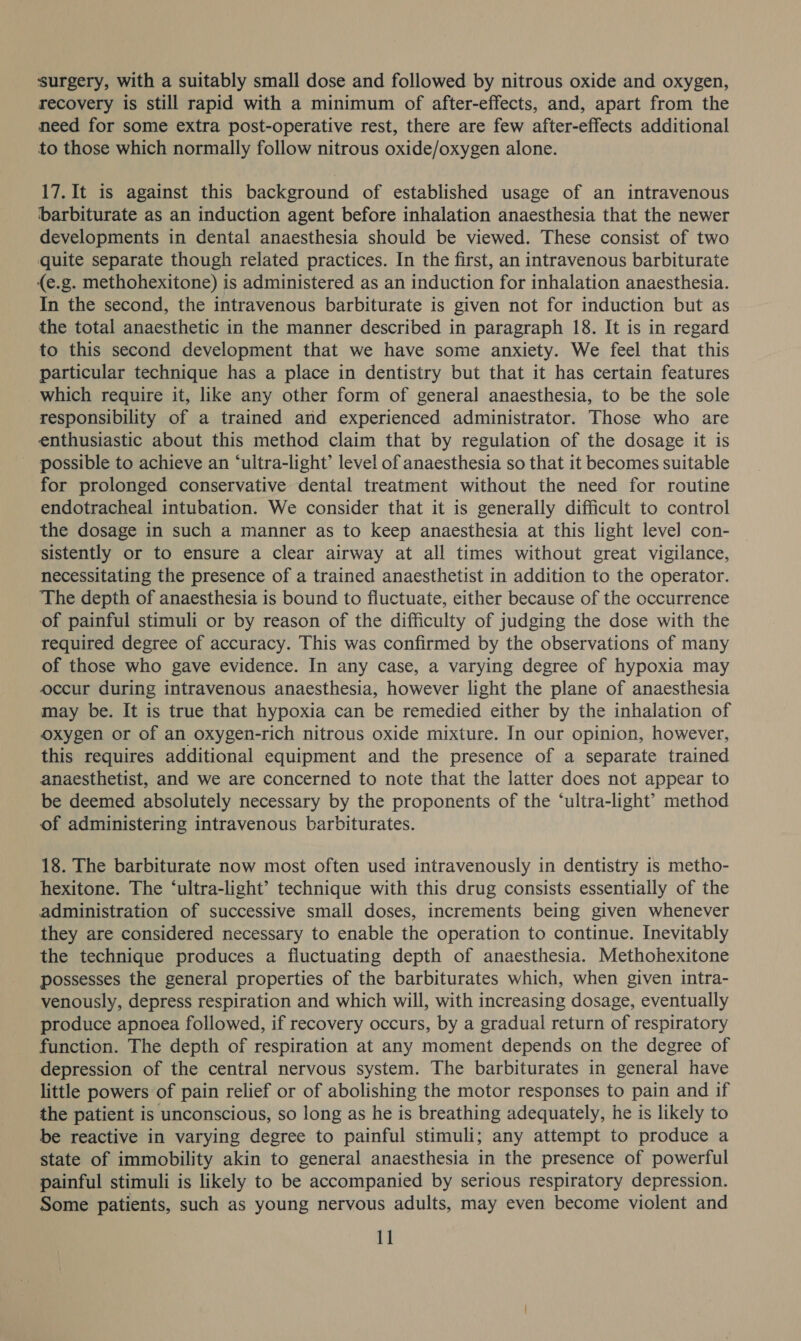 surgery, with a suitably small dose and followed by nitrous oxide and oxygen, recovery is still rapid with a minimum of after-effects, and, apart from the need for some extra post-operative rest, there are few after-effects additional to those which normally follow nitrous oxide/oxygen alone. 17. It is against this background of established usage of an intravenous ‘barbiturate as an induction agent before inhalation anaesthesia that the newer developments in dental anaesthesia should be viewed. These consist of two quite separate though related practices. In the first, an intravenous barbiturate (e.g. methohexitone) is administered as an induction for inhalation anaesthesia. In the second, the intravenous barbiturate is given not for induction but as the total anaesthetic in the manner described in paragraph 18. It is in regard to this second development that we have some anxiety. We feel that this particular technique has a place in dentistry but that it has certain features which require it, like any other form of general anaesthesia, to be the sole responsibility of a trained and experienced administrator. Those who are enthusiastic about this method claim that by regulation of the dosage it is possible to achieve an ‘ultra-light’ level of anaesthesia so that it becomes suitable for prolonged conservative dental treatment without the need for routine endotracheal intubation. We consider that it is generally difficult to control the dosage in such a manner as to keep anaesthesia at this light level con- sistently or to ensure a clear airway at all times without great vigilance, necessitating the presence of a trained anaesthetist in addition to the operator. The depth of anaesthesia is bound to fluctuate, either because of the occurrence of painful stimuli or by reason of the difficulty of judging the dose with the required degree of accuracy. This was confirmed by the observations of many of those who gave evidence. In any case, a varying degree of hypoxia may occur during intravenous anaesthesia, however light the plane of anaesthesia may be. It is true that hypoxia can be remedied either by the inhalation of oxygen or of an oxygen-rich nitrous oxide mixture. In our opinion, however, this requires additional equipment and the presence of a separate trained anaesthetist, and we are concerned to note that the latter does not appear to be deemed absolutely necessary by the proponents of the ‘ultra-light’ method of administering intravenous barbiturates. 18. The barbiturate now most often used intravenously in dentistry is metho- hexitone. The ‘ultra-light’ technique with this drug consists essentially of the administration of successive small doses, increments being given whenever they are considered necessary to enable the operation to continue. Inevitably the technique produces a fluctuating depth of anaesthesia. Methohexitone possesses the general properties of the barbiturates which, when given intra- venously, depress respiration and which will, with increasing dosage, eventually produce apnoea followed, if recovery occurs, by a gradual return of respiratory function. The depth of respiration at any moment depends on the degree of depression of the central nervous system. The barbiturates in general have little powers of pain relief or of abolishing the motor responses to pain and if the patient is unconscious, so long as he is breathing adequately, he is likely to be reactive in varying degree to painful stimuli; any attempt to produce a state of immobility akin to general anaesthesia in the presence of powerful painful stimuli is likely to be accompanied by serious respiratory depression. Some patients, such as young nervous adults, may even become violent and