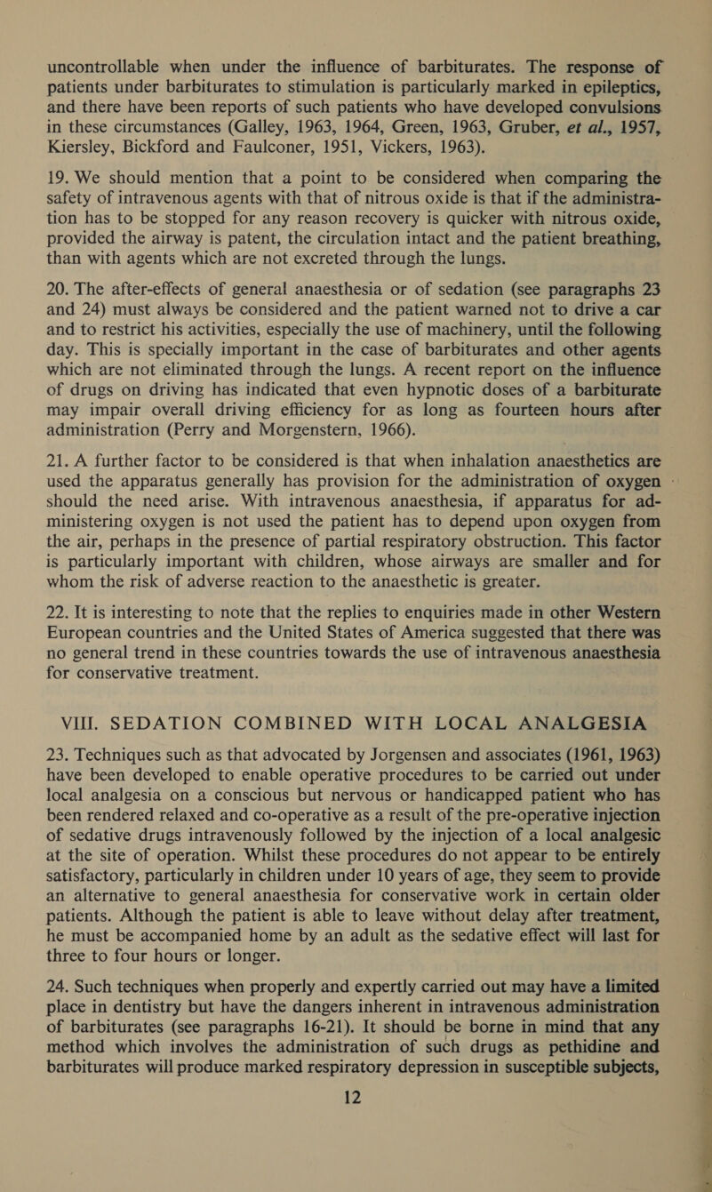 uncontrollable when under the influence of barbiturates. The response of patients under barbiturates to stimulation is particularly marked in epileptics, and there have been reports of such patients who have developed convulsions. in these circumstances (Galley, 1963, 1964, Green, 1963, Gruber, et al., 1957, Kiersley, Bickford and Faulconer, 1951, Vickers, 1963). safety of intravenous agents with that of nitrous oxide is that if the administra- tion has to be stopped for any reason recovery is quicker with nitrous oxide, provided the airway is patent, the circulation intact and the patient breathing, than with agents which are not excreted through the lungs. 20. The after-effects of general anaesthesia or of sedation (see paragraphs 23 and 24) must always be considered and the patient warned not to drive a car and to restrict his activities, especially the use of machinery, until the following day. This is specially important in the case of barbiturates and other agents which are not eliminated through the lungs. A recent report on the influence of drugs on driving has indicated that even hypnotic doses of a barbiturate may impair overall driving efficiency for as long as fourteen hours after administration (Perry and Morgenstern, 1966). 21. A further factor to be considered is that when inhalation anaesthetics are should the need arise. With intravenous anaesthesia, if apparatus for ad- ministering oxygen is not used the patient has to depend upon oxygen from the air, perhaps in the presence of partial respiratory obstruction. This factor is particularly important with children, whose airways are smaller and for whom the risk of adverse reaction to the anaesthetic is greater. 22. It is interesting to note that the replies to enquiries made in other Western European countries and the United States of America suggested that there was for conservative treatment. VII. SEDATION COMBINED WITH LOCAL ANALGESIA 23. Techniques such as that advocated by Jorgensen and associates (1961, 1963) have been developed to enable operative procedures to be carried out under local analgesia on a conscious but nervous or handicapped patient who has been rendered relaxed and co-operative as a result of the pre-operative injection of sedative drugs intravenously followed by the injection of a local analgesic at the site of operation. Whilst these procedures do not appear to be entirely satisfactory, particularly in children under 10 years of age, they seem to provide an alternative to general anaesthesia for conservative work in certain older patients. Although the patient is able to leave without delay after treatment, he must be accompanied home by an adult as the sedative effect will last for three to four hours or longer. 24. Such techniques when properly and expertly carried out may have a limited place in dentistry but have the dangers inherent in intravenous administration of barbiturates (see paragraphs 16-21). It should be borne in mind that any method which involves the administration of such drugs as pethidine and barbiturates will produce marked respiratory depression in susceptible subjects,