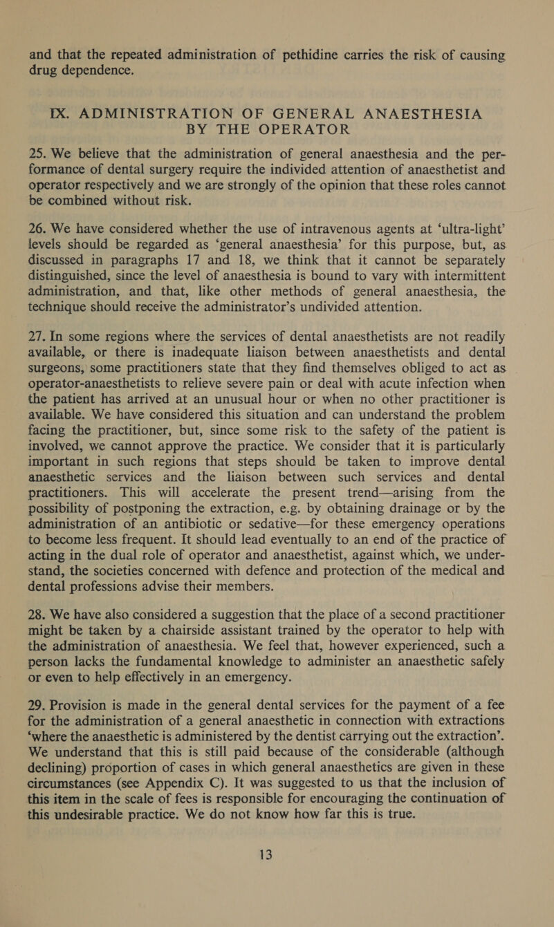 and that the repeated administration of pethidine carries the risk of causing drug dependence. IX. ADMINISTRATION OF GENERAL ANAESTHESIA BY THE OPERATOR 25. We believe that the administration of general anaesthesia and the per- formance of dental surgery require the individed attention of anaesthetist and operator respectively and we are strongly of the opinion that these roles cannot be combined without risk. 26. We have considered whether the use of intravenous agents at ‘ultra-light’ levels should be regarded as ‘general anaesthesia’ for this purpose, but, as. discussed in paragraphs 17 and 18, we think that it cannot be separately distinguished, since the level of anaesthesia is bound to vary with intermittent administration, and that, like other methods of general anaesthesia, the technique should receive the administrator’s undivided attention. 27. In some regions where the services of dental anaesthetists are not readily available, or there is inadequate liaison between anaesthetists and dental surgeons,’ some practitioners state that they find themselves obliged to act as _ operator-anaesthetists to relieve severe pain or deal with acute infection when the patient has arrived at an unusual hour or when no other practitioner is available. We have considered this situation and can understand the problem facing the practitioner, but, since some risk to the safety of the patient is involved, we cannot approve the practice. We consider that it is particularly important in such regions that steps should be taken to improve dental anaesthetic services and the liaison between such services and dental practitioners. This will accelerate the present trend—arising from the possibility of postponing the extraction, e.g. by obtaining drainage or by the administration of an antibiotic or sedative—for these emergency operations to become less frequent. It should lead eventually to an end of the practice of acting in the dual role of operator and anaesthetist, against which, we under- stand, the societies concerned with defence and protection of the medical and dental professions advise their members. 28. We have also considered a suggestion that the place of a second practitioner might be taken by a chairside assistant trained by the operator to help with the administration of anaesthesia. We feel that, however experienced, such a person lacks the fundamental knowledge to administer an anaesthetic safely or even to help effectively in an emergency. 29. Provision is made in the general dental services for the payment of a fee for the administration of a general anaesthetic in connection with extractions ‘where the anaesthetic is administered by the dentist carrying out the extraction’. We understand that this is still paid because of the considerable (although declining) proportion of cases in which general anaesthetics are given in these circumstances (see Appendix C). It was suggested to us that the inclusion of this item in the scale of fees is responsible for encouraging the continuation of this undesirable practice. We do not know how far this is true.
