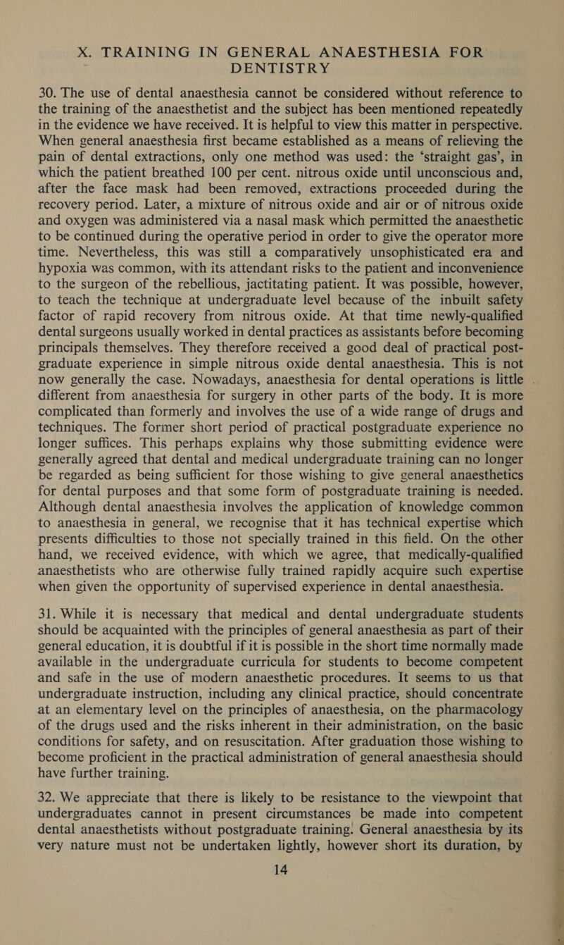 DENTISTRY 30. The use of dental anaesthesia cannot be considered without reference to the training of the anaesthetist and the subject has been mentioned repeatedly in the evidence we have received. It is helpful to view this matter in perspective. When general anaesthesia first became established as a means of relieving the pain of dental extractions, only one method was used: the ‘straight gas’, in which the patient breathed 100 per cent. nitrous oxide until unconscious and, after the face mask had been removed, extractions proceeded during the recovery period. Later, a mixture of nitrous oxide and air or of nitrous oxide and oxygen was administered via a nasal mask which permitted the anaesthetic to be continued during the operative period in order to give the operator more time. Nevertheless, this was still a comparatively unsophisticated era and hypoxia was common, with its attendant risks to the patient and inconvenience to the surgeon of the rebellious, jactitating patient. It was possible, however, to teach the technique at undergraduate level because of the inbuilt safety factor of rapid recovery from nitrous oxide. At that time newly-qualified dental surgeons usually worked in dental practices as assistants before becoming principals themselves. They therefore received a good deal of practical post- graduate experience in simple nitrous oxide dental anaesthesia. This is not different from anaesthesia for surgery in other parts of the body. It is more complicated than formerly and involves the use of a wide range of drugs and techniques. The former short period of practical postgraduate experience no longer suffices. This perhaps explains why those submitting evidence were generally agreed that dental and medical undergraduate training can no longer be regarded as being sufficient for those wishing to give general anaesthetics for dental purposes and that some form of postgraduate training is needed. Although dental anaesthesia involves the application of knowledge common presents difficulties to those not specially trained in this field. On the other hand, we received evidence, with which we agree, that medically-qualified anaesthetists who are otherwise fully trained rapidly acquire such expertise when given the opportunity of supervised experience in dental anaesthesia. 31. While it is necessary that medical and dental undergraduate students should be acquainted with the principles of general anaesthesia as part of their general education, it is doubtful if it is possible in the short time normally made available in the undergraduate curricula for students to become competent and safe in the use of modern anaesthetic procedures. It seems to us that undergraduate instruction, including any clinical practice, should concentrate at an elementary level on the principles of anaesthesia, on the pharmacology of the drugs used and the risks inherent in their administration, on the basic conditions for safety, and on resuscitation. After graduation those wishing to become proficient in the practical administration of general anaesthesia should have further training. 32. We appreciate that there is likely to be resistance to the viewpoint that undergraduates cannot in present circumstances be made into competent dental anaesthetists without postgraduate training. General anaesthesia by its very nature must not be undertaken lightly, however short its duration, by 14 Pe