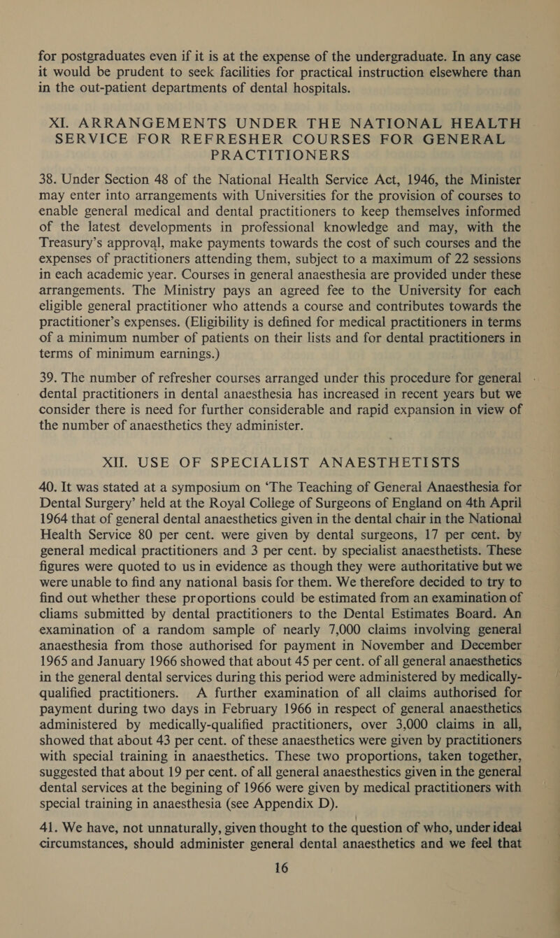 for postgraduates even if it is at the expense of the undergraduate. In any case it would be prudent to seek facilities for practical instruction elsewhere than in the out-patient departments of dental hospitals. XI. ARRANGEMENTS UNDER THE NATIONAL HEALTH SERVICE FOR REFRESHER COURSES FOR GENERAL PRACTITIONERS 38. Under Section 48 of the National Health Service Act, 1946, the Minister may enter into arrangements with Universities for the provision of courses to — enable general medical and dental practitioners to keep themselves informed of the latest developments in professional knowledge and may, with the Treasury’s approval, make payments towards the cost of such courses and the expenses of practitioners attending them, subject to a maximum of 22 sessions in each academic year. Courses in general anaesthesia are provided under these arrangements. The Ministry pays an agreed fee to the University for each eligible general practitioner who attends a course and contributes towards the practitioner’s expenses. (Eligibility is defined for medical practitioners in terms of a minimum number of patients on their lists and for dental practitioners in terms of minimum earnings.) 39. The number of refresher courses arranged under this procedure for general dental practitioners in dental anaesthesia has increased in recent years but we consider there is need for further considerable and rapid expansion in view of the number of anaesthetics they administer. XI. USE OF SPECIALIST ANAESTHETISTS 40. It was stated at a symposium on “The Teaching of General Anaesthesia for Dental Surgery’ held at the Royal College of Surgeons of England on 4th April 1964 that of general dental anaesthetics given in the dental chair in the National — Health Service 80 per cent. were given by dental surgeons, 17 per cent. by general medical practitioners and 3 per cent. by specialist anaesthetists. These figures were quoted to us in evidence as though they were authoritative but we were unable to find any national basis for them. We therefore decided to try to find out whether these proportions could be estimated from an examination of cliams submitted by dental practitioners to the Dental Estimates Board. An examination of a random sample of nearly 7,000 claims involving general anaesthesia from those authorised for payment in November and December 1965 and January 1966 showed that about 45 per cent. of all general anaesthetics in the general dental services during this period were administered by medically- qualified practitioners. A further examination of all claims authorised for payment during two days in February 1966 in respect of general anaesthetics administered by medically-qualified practitioners, over 3,000 claims in all, showed that about 43 per cent. of these anaesthetics were given by practitioners with special training in anaesthetics. These two proportions, taken together, suggested that about 19 per cent. of all general anaesthestics given in the general dental services at the begining of 1966 were given by medical practitioners with special training in anaesthesia (see Appendix D). 41. We have, not unnaturally, given thought to the question of who, under ideal circumstances, should administer general dental anaesthetics and we feel that
