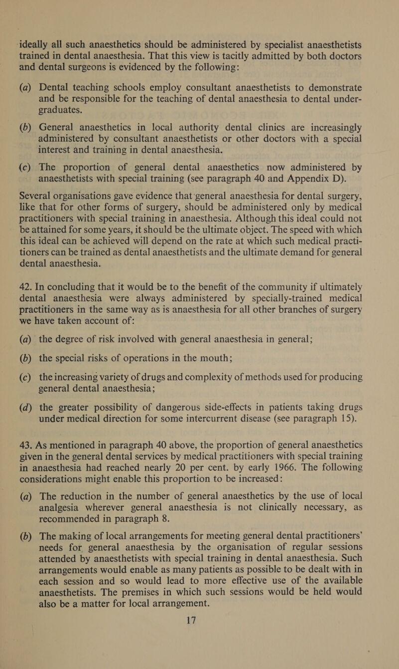 ideally all such anaesthetics should be administered by specialist anaesthetists trained in dental anaesthesia. That this view is tacitly admitted by both doctors and dental surgeons is evidenced by the following: (a) Dental teaching schools employ consultant anaesthetists to demonstrate and be responsible for the teaching of dental anaesthesia to dental under- graduates. (b) General anaesthetics in local authority dental clinics are increasingly administered by consultant anaesthetists or other doctors with a special interest and training in dental anaesthesia. (c) The proportion of general dental anaesthetics now administered by - anaesthetists with special training (see paragraph 40 and Appendix D). Several organisations gave evidence that'general anaesthesia for dental surgery, like that for other forms of surgery, should be administered only by medical practitioners with special training in anaesthesia. Although this ideal could not be attained for some years, it should be the ultimate object. The speed with which this ideal can be achieved will depend on the rate at which such medical practi- tioners can be trained as dental anaesthetists and the ultimate demand for general dental anaesthesia. 42. In concluding that it would be to the benefit of the community if ultimately dental anaesthesia were always administered by specially-trained medical practitioners in the same way as is anaesthesia for all other branches of surgery we have taken account of: (a) the degree of risk involved with general anaesthesia in general; (b) the special risks of operations in the mouth; (c) the increasing variety of drugs and complexity of methods used for producing general dental anaesthesia; (d) the greater possibility of dangerous side-effects in patients taking drugs under medical direction for some intercurrent disease (see paragraph 15). 43. As mentioned in paragraph 40 above, the proportion of general anaesthetics given in the general dental services by medical practitioners with special training in anaesthesia had reached nearly 20 per cent. by early 1966. The following considerations might enable this proportion to be increased: (a) The reduction in the number of general anaesthetics by the use of local analgesia wherever general anaesthesia is not clinically necessary, as recommended in paragraph 8. (b) The making of local arrangements for meeting general dental practitioners’ needs for general anaesthesia by the organisation of regular sessions attended by anaesthetists with special training in dental anaesthesia. Such arrangements would enable as many patients as possible to be dealt with in each session and so would lead to more effective use of the available anaesthetists. The premises in which such sessions would be held would also be a matter for local arrangement.