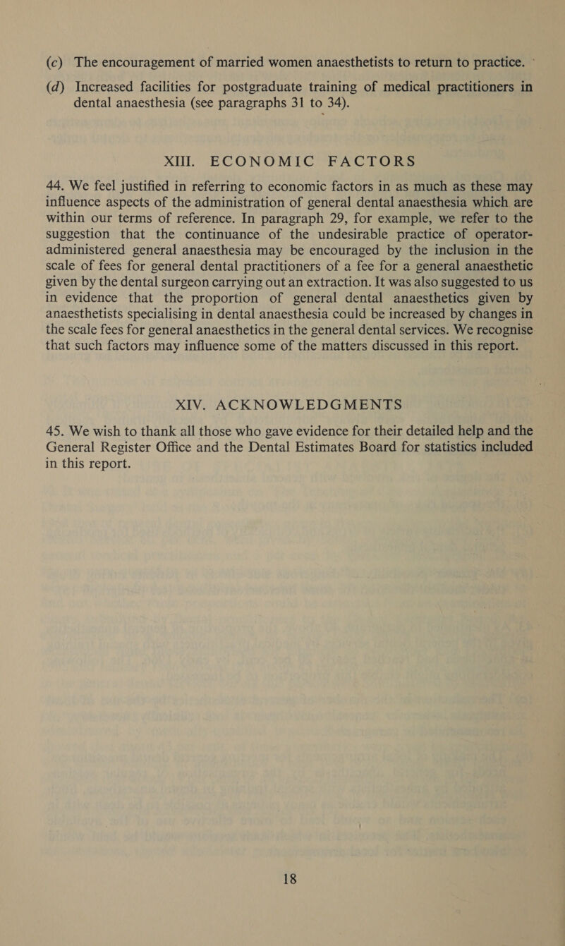 (c) The encouragement of married women anaesthetists to return to practice. ~ (d) Increased facilities for postgraduate training of medical practitioners in dental anaesthesia (see paragraphs 31 to 34). XI. ECONOMIC FACTORS 44. We feel justified in referring to economic factors in as much as these may influence aspects of the administration of general dental anaesthesia which are within our terms of reference. In paragraph 29, for example, we refer to the suggestion that the continuance of the undesirable practice of operator- administered general anaesthesia may be encouraged by the inclusion in the scale of fees for general dental practitioners of a fee for a general anaesthetic given by the dental surgeon carrying out an extraction. It was also suggested to us in evidence that the proportion of general dental anaesthetics given by anaesthetists specialising in dental anaesthesia could be increased by changes in the scale fees for general anaesthetics in the general dental services. We recognise that such factors may influence some of the matters discussed in this report. XIV. ACKNOWLEDGMENTS 45. We wish to thank all those who gave evidence for their detailed help and the General Register Office and the Dental Estimates Board for statistics included in this report.