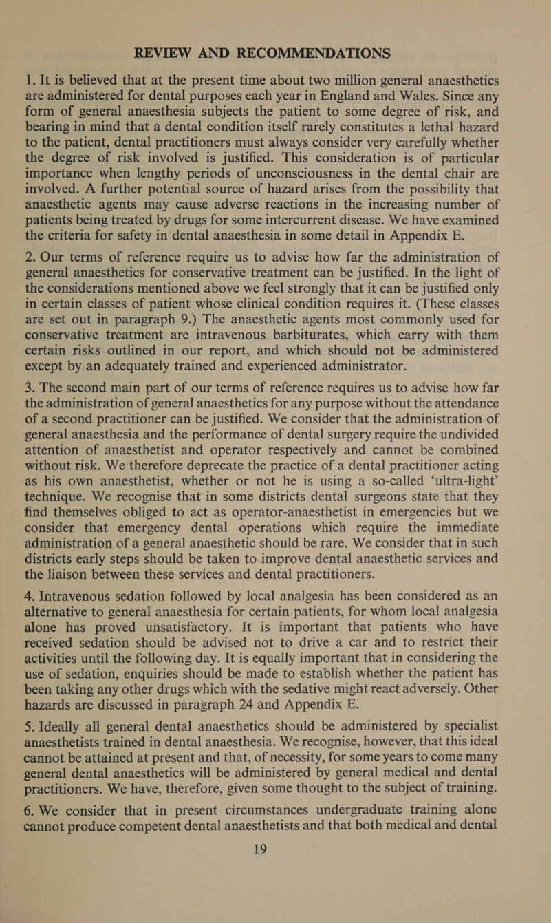 REVIEW AND RECOMMENDATIONS 1. It is believed that at the present time about two million general anaesthetics are administered for dental purposes each year in England and Wales. Since any form of general anaesthesia subjects the patient to some degree of risk, and bearing in mind that a dental condition itself rarely constitutes a lethal hazard to the patient, dental practitioners must always consider very carefully whether the degree of risk involved is justified. This consideration is of particular importance when lengthy periods of unconsciousness in the dental chair are involved. A further potential source of hazard arises from the possibility that anaesthetic agents may cause adverse reactions in the increasing number of patients being treated by drugs for some intercurrent disease. We have examined the criteria for safety in dental anaesthesia in some detail in Appendix E. 2. Our terms of reference require us to advise how far the administration of general anaesthetics for conservative treatment can be justified. In the light of the considerations mentioned above we feel strongly that it can be justified only in certain classes of patient whose clinical condition requires it. (These classes are set out in paragraph 9.) The anaesthetic agents most commonly used for conservative treatment are intravenous barbiturates, which carry with them certain risks outlined in our report, and which should not be administered except by an adequately trained and experienced administrator. 3. The second main part of our terms of reference requires us to advise how far the administration of general anaesthetics for any purpose without the attendance of a second practitioner can be justified. We consider that the administration of general anaesthesia and the performance of dental surgery require the undivided attention of anaesthetist and operator respectively and cannot be combined without risk. We therefore deprecate the practice of a dental practitioner acting as his own anaesthetist, whether or not he is using a so-called ‘ultra-light’ technique. We recognise that in some districts dental surgeons state that they find themselves obliged to act as operator-anaesthetist in emergencies but we consider that emergency dental operations which require the immediate administration of a general anaesthetic should be rare. We consider that in such districts early steps should be taken to improve dental anaesthetic services and the liaison between these services and dental practitioners. 4. Intravenous sedation followed by local analgesia has been considered as an alternative to general anaesthesia for certain patients, for whom local analgesia alone has proved unsatisfactory. It is important that patients who have received sedation should be advised not to drive a car and to restrict their activities until the following day. It is equally important that in considering the use of sedation, enquiries should be made to establish whether the patient has been taking any other drugs which with the sedative might react adversely. Other hazards are discussed in paragraph 24 and Appendix E. 5. Ideally all general dental anaesthetics should be administered by specialist anaesthetists trained in dental anaesthesia. We recognise, however, that this ideal cannot be attained at present and that, of necessity, for some years to come many general dental anaesthetics will be administered by general medical and dental practitioners. We have, therefore, given some thought to the subject of training. 6. We consider that in present circumstances undergraduate training alone cannot produce competent dental anaesthetists and that both medical and dental LO