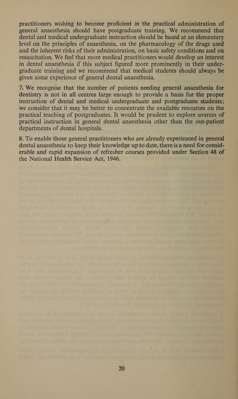 practitioners wishing to become proficient in the practical administration of general anaesthesia should have postgraduate training. We recommend that dental and medical undergraduate instruction should be based at an elementary level on the principles of anaesthesia, on the pharmacology of the drugs used and the inherent risks of their administration, on basic safety conditions and on | resuscitation. We feel that more medical practitioners would develop an interest in dental anaesthesia if this subject figured more prominently in their under- graduate training and we recommend that medical students should always be given some experience of general dental anaesthesia. 7. We recognise that the number of patients needing general anaesthesia for dentistry is not in all centres large enough to provide a basis for the proper instruction of dental and medical undergraduate and postgraduate students; we consider that it may be better to concentrate the available resources on the practical teaching of postgraduates. It would be prudent to explore sources of practical instruction in general dental anaesthesia other than the out-patient departments of dental hospitals. 8. To enable those general practitioners who are already experienced in general dental anaesthesia to keep their knowledge up to date, there is a need for consid- erable and rapid expansion of refresher courses provided under Section 48 of the National Health Service Act, 1946.