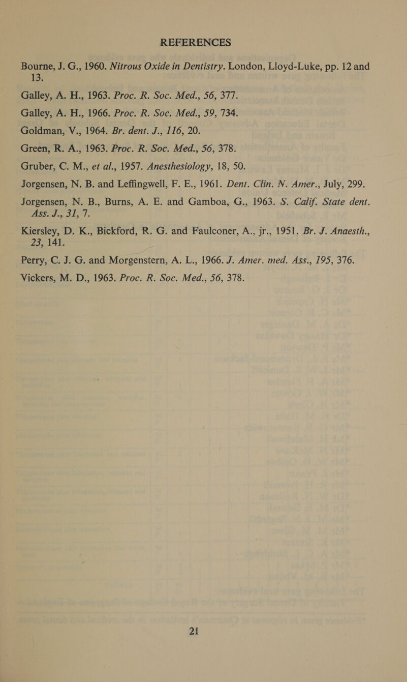 REFERENCES Bourne, J. G., 1960. Nitrous Oxide in Dentistry. London, Lloyd-Luke, pp. 12 and 13. Galley, A. H., 1963. Proc. R. Soc. Med., 56, 377. Galley, A. H., 1966. Proc. R. Soc. Med., 59, 734. Goldman, V., 1964. Br. dent. J., 116, 20. Green, R. A., 1963. Proc. R. Soc. Med., 56, 378. Gruber, C. M., et al., 1957. Anesthesiology, 18, 50. Jorgensen, N. B. and Leffingwell, F. E., 1961. Dent. Clin. N. Amer., July, 299. Jorgensen, N. B., Burns, A. E. and Gamboa, G., 1963. S. Calif. State dent. ASS. J., 31:1. Kiersley, D. K., Bickford, R. G. and Faulconer, A., jr., 1951. Br. J. Anaesth., 23, 141. Perry, C. J. G. and Morgenstern, A. L., 1966. J. Amer. med. Ass., 195, 376. Vickers, M. D., 1963. Proc. R. Soc. Med., 56, 378.