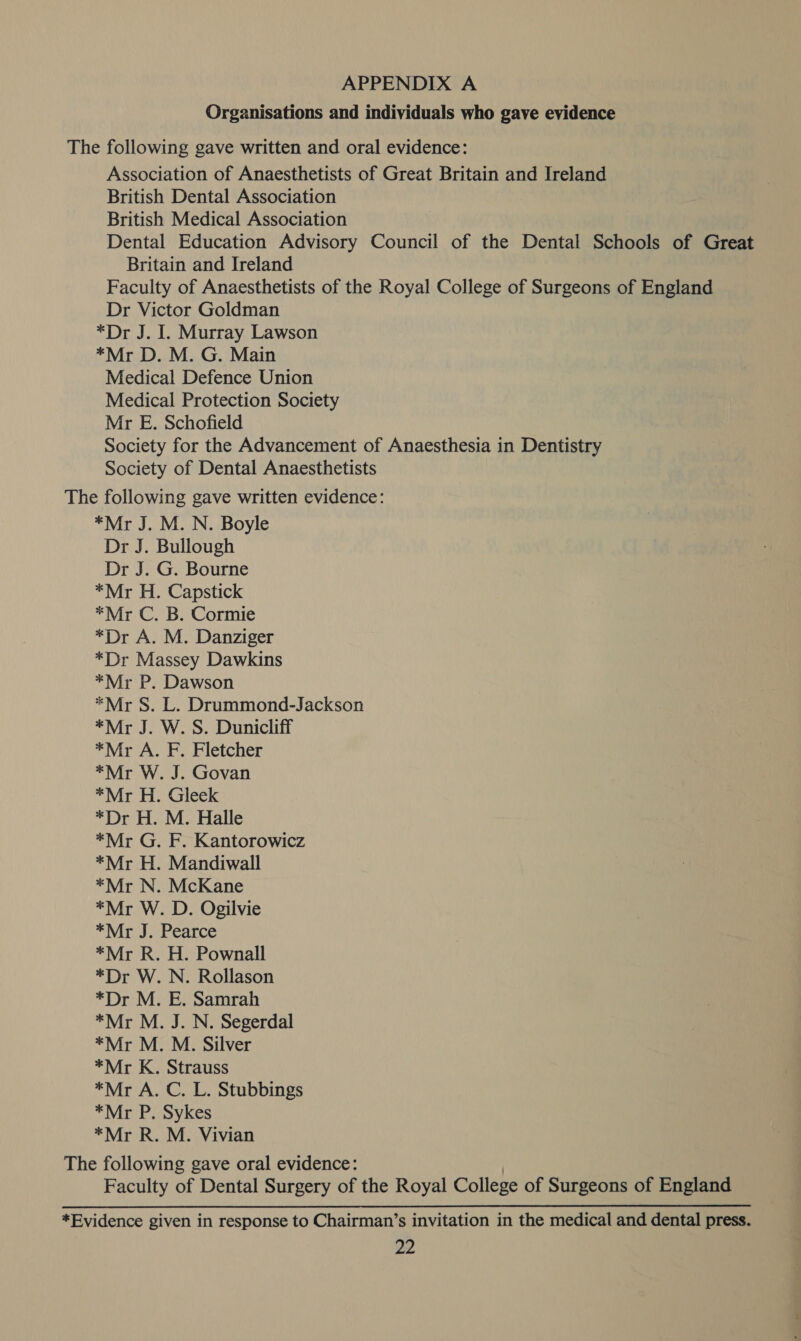 Organisations and individuals who gave evidence The following gave written and oral evidence: Association of Anaesthetists of Great Britain and Ireland British Dental Association British Medical Association Dental Education Advisory Council of the Dental Schools of Great Britain and Ireland Faculty of Anaesthetists of the Royal College of Surgeons of England Dr Victor Goldman *Dr J. I. Murray Lawson *Mr D. M. G. Main Medical Defence Union Medical Protection Society Mr E. Schofield Society for the Advancement of Anaesthesia in Dentistry Society of Dental Anaesthetists The following gave written evidence: *Mr J. M. N. Boyle Dr J. Bullough Dr J. G. Bourne *Mr H. Capstick *Mr C. B. Cormie *Dr A. M. Danziger *Dr Massey Dawkins *Mr P. Dawson *Mr S. L. Drummond-Jackson *Mr J. W. S. Dunicliff *Mr A. F. Fletcher *Mr W. J. Govan *Mr H. Gleek *Dr H. M. Halle *Mr G. F. Kantorowicz *Mr H. Mandiwall *Mr N. McKane *Mr W. D. Ogilvie *Mr J. Pearce *Mr R. H. Pownall *Dr W. N. Rollason *Dr M. E. Samrah *Mr M. J. N. Segerdal *Mr M. M. Silver *Mr K. Strauss *Mr A. C. L. Stubbings *Mr P. Sykes *Mr R. M. Vivian The following gave oral evidence: Faculty of Dental Surgery of the Royal College of Surgeons of England *Evidence given in response to Chairman’s invitation in the medical and dental press.
