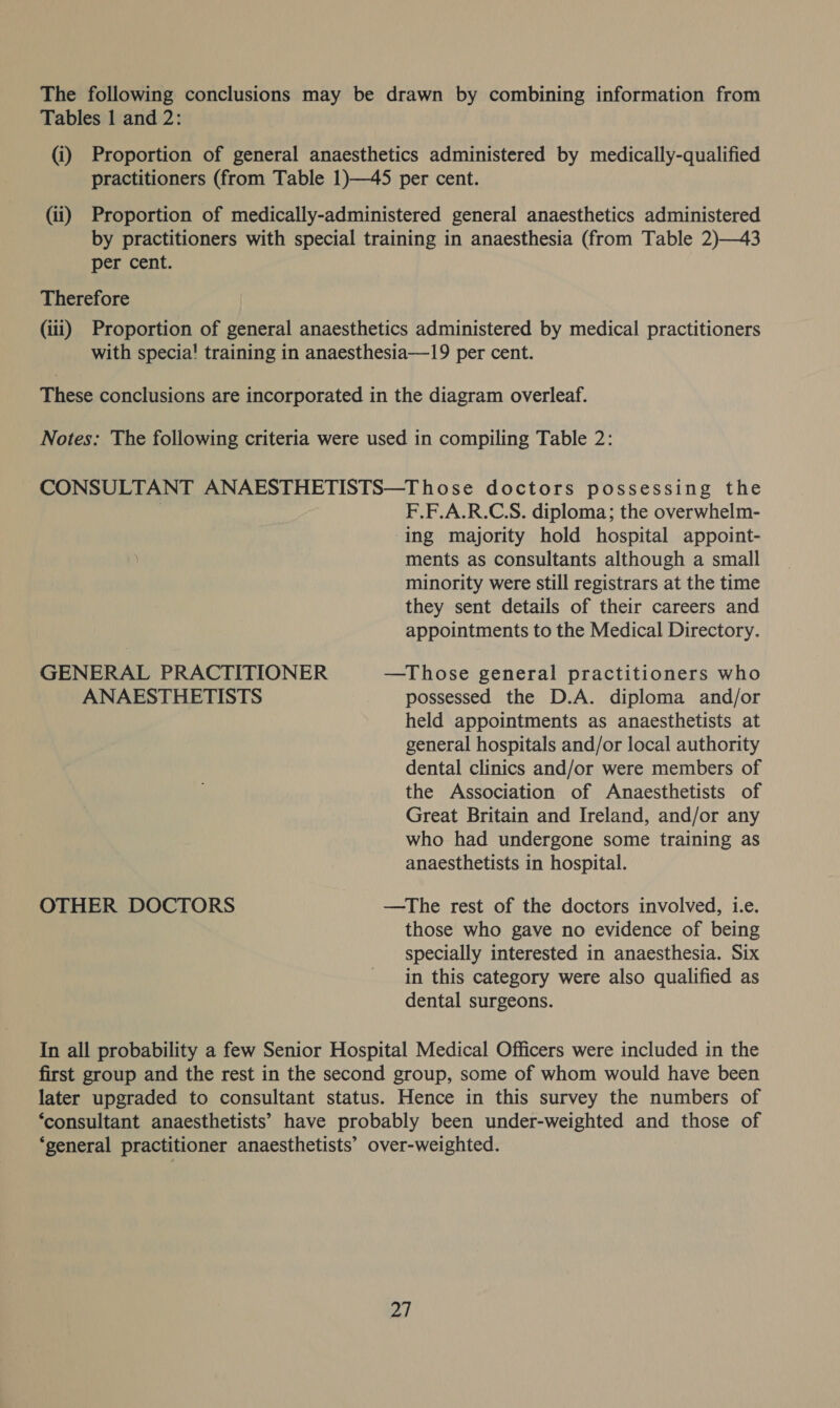 The following conclusions may be drawn by combining information from Tables 1 and 2: (i) Proportion of general anaesthetics administered by medically-qualified practitioners (from Table 1)—45 per cent. (ii) Proportion of medically-administered general anaesthetics administered by practitioners with special training in anaesthesia (from Table 2)—43 per cent. Therefore (iii) Proportion of general anaesthetics administered by medical practitioners with specia! training in anaesthesia—19 per cent. These conclusions are incorporated in the diagram overleaf. Notes: The following criteria were used in compiling Table 2: CONSULTANT ANAESTHETISTS—Those doctors possessing the | F.F.A.R.C.S. diploma; the overwhelm- ing majority hold hospital appoint- ments as consultants although a small minority were still registrars at the time they sent details of their careers and appointments to the Medical Directory. GENERAL PRACTITIONER —Those general practitioners who ANAESTHETISTS possessed the D.A. diploma and/or held appointments as anaesthetists at general hospitals and/or local authority dental clinics and/or were members of the Association of Anaesthetists of Great Britain and Ireland, and/or any who had undergone some training as anaesthetists in hospital. OTHER DOCTORS —The rest of the doctors involved, i.e. those who gave no evidence of being specially interested in anaesthesia. Six in this category were also qualified as dental surgeons. In all probability a few Senior Hospital Medical Officers were included in the first group and the rest in the second group, some of whom would have been later upgraded to consultant status. Hence in this survey the numbers of ‘consultant anaesthetists’ have probably been under-weighted and those of ‘general practitioner anaesthetists’ over-weighted. 2]