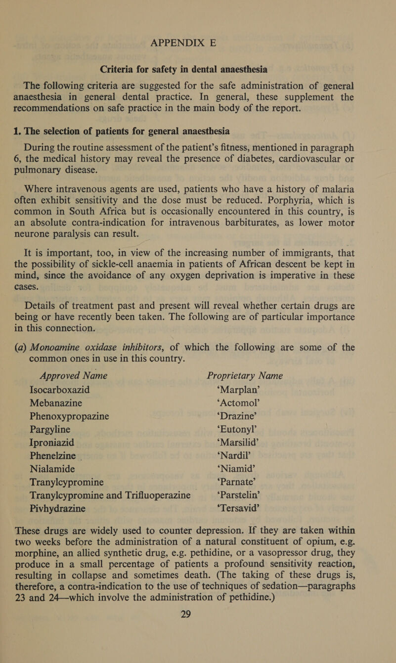 Criteria for safety in dental anaesthesia The following criteria are suggested for the safe administration of general anaesthesia in general dental practice. In general, these supplement the recommendations on safe practice in the main body of the report. 1. The selection of patients for general anaesthesia During the routine assessment of the patient’s fitness, mentioned in paragraph 6, the medical history may reveal the presence of diabetes, cardiovascular or pulmonary disease. Where intravenous agents are used, patients who have a history of malaria often exhibit sensitivity and the dose must be reduced. Porphyria, which is common in South Africa but is occasionally encountered in this country, is an absolute contra-indication for intravenous barbiturates, as lower motor neurone paralysis can result. It is important, too, in view of the increasing number of immigrants, that the possibility of sickle-cell anaemia in patients of African descent be kept in mind, since the avoidance of any oxygen deprivation is imperative in these cases. Details of treatment past and present will reveal whether certain drugs are being or have recently been taken. The following are of particular importance in this connection. (a) Monoamine oxidase inhibitors, of which the following are some of the common ones in use in this country. Approved Name Proprietary Name Isocarboxazid *“Marplan’ Mebanazine ‘Actomol’ Phenoxypropazine *Drazine’ Pargyline “Eutonyl’ Iproniazid *Marsilid’ Phenelzine ‘Nardil’ Nialamide ‘Niamid’ Tranylcypromine *Parnate’ Tranylcypromine and Trifiluoperazine — ‘Parstelin’ Pivhydrazine *Tersavid’ These drugs are widely used to counter depression. If they are taken within two weeks before the administration of a natural constituent of opium, e.g. morphine, an allied synthetic drug, e.g. pethidine, or a vasopressor drug, they produce in a small percentage of patients a profound sensitivity reaction, resulting in collapse and sometimes death. (The taking of these drugs is, therefore, a contra-indication to the use of techniques of sedation—paragraphs 23 and 24—which involve the administration of pethidine.)