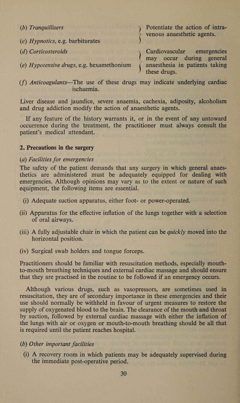 (b) Tranquillisers ) Potentiate the action of intra- rf venous anaesthetic agents. (c) Hypnotics, e.g. barbiturates Cardiovascular emergencies _™may occur during — general (e) Hypotensive drugs, e.g. hexamethonium anaesthesia in patients taking these drugs. (d) Corticosteroids (f) Anticoagulants—The use of these drugs may indicate underlying cardiac ischaemia. Liver disease and jaundice, severe anaemia, cachexia, adiposity, alcoholism and drug addiction modify the action of anaesthetic agents. If any feature of the history warrants it, or in the event of any untoward occurrence during the treatment, the practitioner must always consult the patient’s medical attendant. 2. Precautions in the surgery (a) Facilities for emergencies The safety of the patient demands that any surgery in which general anaes- thetics are administered must be adequately equipped for dealing with emergencies. Although opinions may vary as to the extent or nature of such equipment, the following items are essential. (i) Adequate suction apparatus, either foot- or power-operated. (ii) Apparatus for the effective inflation of the lungs together with a selection of oral airways. (iii) A fully adjustable chair in which the patient can be quickly moved into the horizontal position. (iv) Surgical swab holders and tongue forceps. Practitioners should be familiar with resuscitation methods, especially mouth- to-mouth breathing techniques and external cardiac massage and should ensure that they are practised in the routine to be followed if an emergency occurs. Although various drugs, such as vasopressors, are sometimes used in resuscitation, they are of secondary importance in these emergencies and their use should normally be withheld in favour of urgent measures to restore the supply of oxygenated blood to the brain. The clearance of the mouth and throat by suction, followed by external cardiac massage with either the inflation of the lungs with air or oxygen or mouth-to-mouth breathing should be all that is required until the patient reaches hospital. (b) Other important facilities (i) A recovery room in which patients may be adequately supervised SURO the immediate post-operative period.