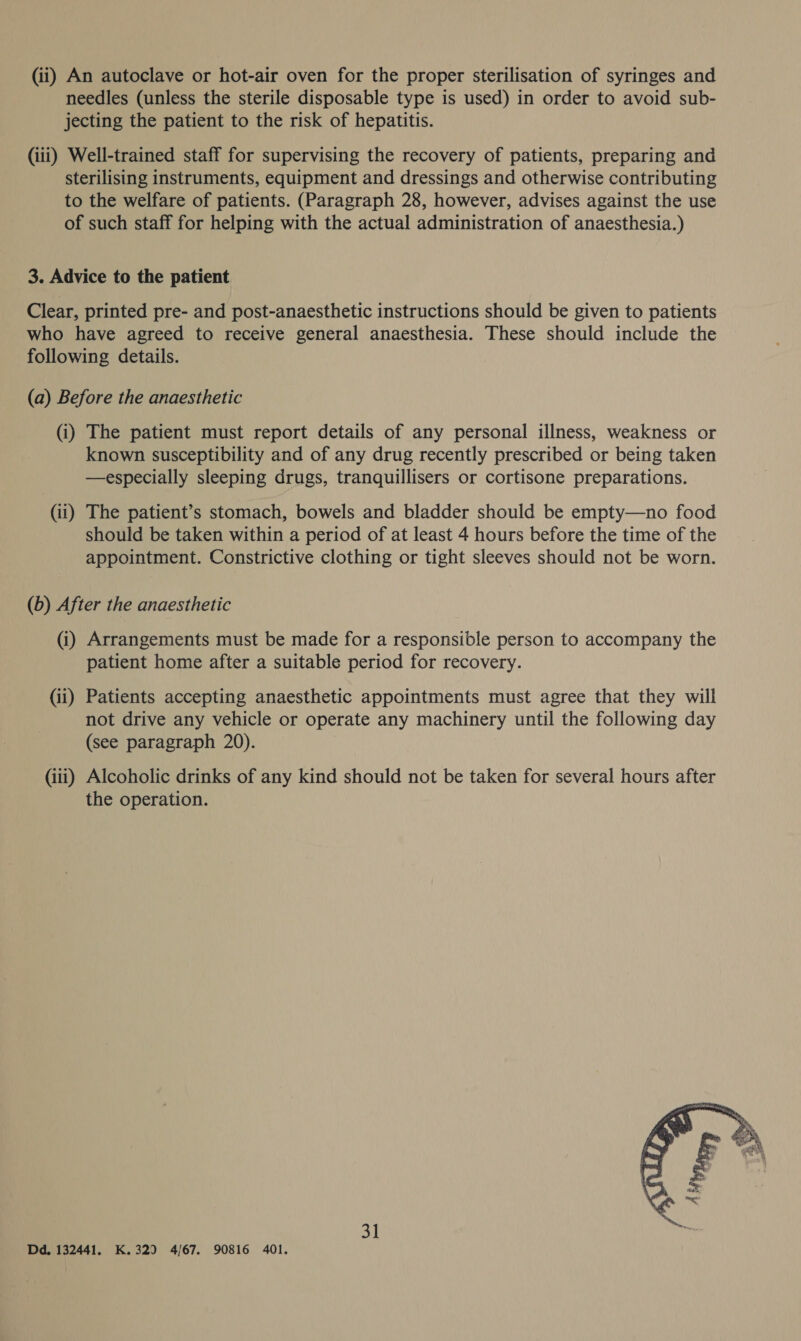 (ii) An autoclave or hot-air oven for the proper sterilisation of syringes and needles (unless the sterile disposable type is used) in order to avoid sub- jecting the patient to the risk of hepatitis. (iii) Well-trained staff for supervising the recovery of patients, preparing and sterilising instruments, equipment and dressings and otherwise contributing to the welfare of patients. (Paragraph 28, however, advises against the use of such staff for helping with the actual administration of anaesthesia.) 3. Advice to the patient Clear, printed pre- and post-anaesthetic instructions should be given to patients who have agreed to receive general anaesthesia. These should include the following details. (a) Before the anaesthetic (i) The patient must report details of any personal illness, weakness or known susceptibility and of any drug recently prescribed or being taken —especially sleeping drugs, tranquillisers or cortisone preparations. (ii) The patient’s stomach, bowels and bladder should be empty—no food should be taken within a period of at least 4 hours before the time of the appointment. Constrictive clothing or tight sleeves should not be worn. (b) After the anaesthetic (i) Arrangements must be made for a responsible person to accompany the patient home after a suitable period for recovery. (ii) Patients accepting anaesthetic appointments must agree that they will not drive any vehicle or operate any machinery until the following day (see paragraph 20). (iii) Alcoholic drinks of any kind should not be taken for several hours after the operation.  31 Dd. 132441, K.329 4/67. 90816 401.
