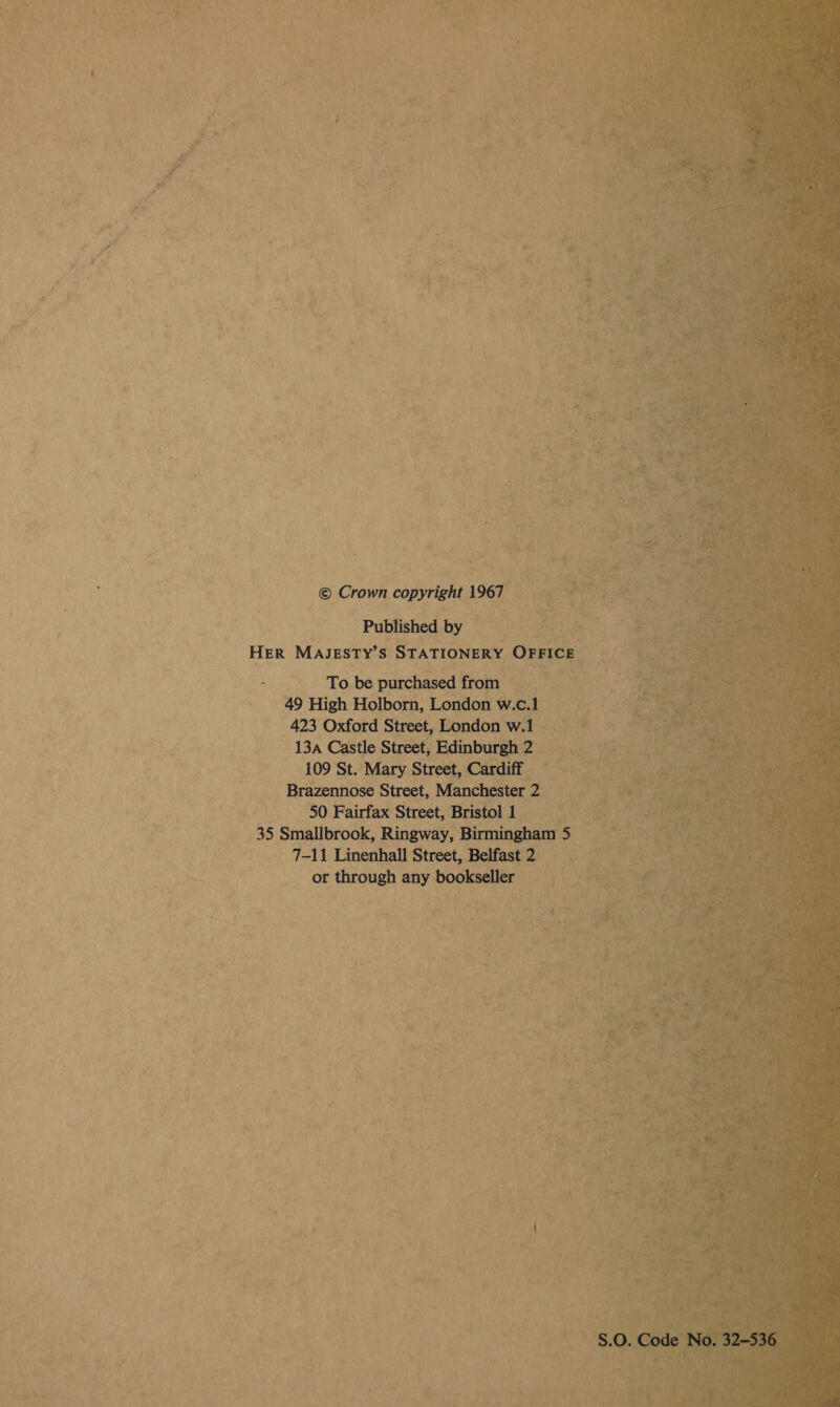  @ Crown copyright 1967 Published by HER MAJESTY’ s STATIONERY Bi         ae One purchased from a ae uh _ 49 High Holborn, London w.c.1 423 Oxford Street, London wl te 13a Castle Street, ‘Edinburgh 2 _ 109 St. ‘Mary Street, Cardiff Brazennose Street, Manchester - 2 50 Fairfax Street, Bristol 1 35 Smallbrook, Ringway, Birmingham 5 =k 7-11 Linenhall Street, Belfast2 his or paenee seid bookseller ‘es :