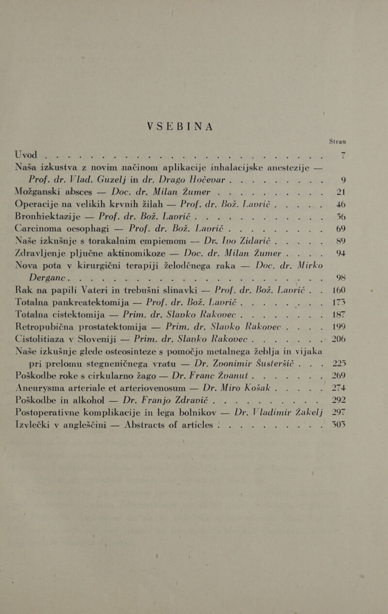 VSEBINA Stran Uvod : : : s. : Rd bu đ Naša izkustva z novim načinom Si ftnoče ije ARIA ske anestezije — ProPjorakladasGuzeljimn dr: Drago iHočevaria aj a a ća aka 9 Možganski absces — Doc. dr. Milan Žumer . . su Bia ik 01 Operacije na velikih krvnih žilah — Prof. dr. Bož. oK 1 ik 3 Ab kran eklazije 2 ProfadraBoz) Lapricie zena E i de 40 2.656 Carcinoma oesophagi — Prof. dr. Bož. Lavrič . . . rana 29 60 Naše izkušnje s torakalnim empiemom — Dr. Ivo Zidarič BE ke, s 200i 89 Zdravljenje pljučne aktinomikoze — Doc. dr. Milan Žumer . . . 94 Nova pota v kirurgični terapiji želodčnega raka — Doc. dr. M ke Pa EE I I I i E E a a ra e. i Rak na papili Vateri in trebušni slinavki — Prof. dr. Bož. Lavrič. . 160 Totalna pankreatektomija — Prof. dr. Bož. Lavrič. . . .. 4... 175 Totalna cistektomija — Prim. dr. Slavko Rakovec . . . ... . . 187 Retropubična prostatektomija — Prim. dr. Slavko Rakovec . . . . 199 Cistolitiaza v Sloveniji — Prim. dr. Slavko Rakovec . . . .. .* 206 Naše izkušnje glede osteosinteze s pomočjo metalnega žeblja in vi jaka pri prelomu stegneničnega vratu — Dr. Zvonimir Šusteršič . . . 225 Poškodbe roke s cirkularno žago — Dr. Franc Žvanut . . . . . . . 269 Aneurysma arteriale et arteriovenosum — Dr. Miro Košak . . . . . 274 Poškodbe in alkohol — Dr. Franjo Zdravič . . . 292 Postoperativne komplikacije in lega bolnikov — Do V EK NEKE Žakelj &gt; 292