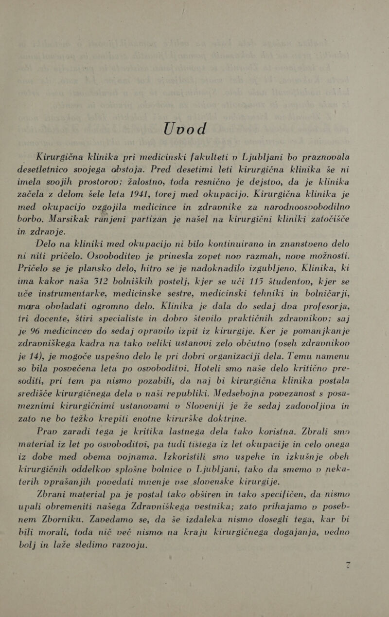 Uvod = Kirurgična klinika pri medicinski fakulteti v Ljubljani bo praznovala desetletnico svojega abstoja. Pred desetimi leti kirurgična klinika še ni imela svojih prostorov; žalostno, toda resnično je dejstvo, da je klinika začela z delom šele leta 1941, torej med okupacijo. Kirurgična klinika je med okupacijo vzgojila medicince in zdravnike za narodnoosvobodilno borbo. Marsikak ranjeni partizan je našel na kirurgični kliniki zatočišče in zdravje. Delo na kliniki med okupacijo ni bilo kontinuirano in znanstveno delo ni niti pričelo. Osvoboditev je prinesla zopet nov razmah, nove možnosti. Pričelo se je plansko delo, hitro se je nadoknadilo izgubljeno. Klinika, ki ima kakor naša 512 bolniških postelj, kjer se uči 115 študentov, kjer se uče instrumentarke, medicinske sestre, medicinski tehniki in bolničarji, mara obvladati ogromno delo. Klinika je dala do sedaj dva profesorja, tri docente, štiri specialiste in dobro število praktičnih zdravnikov; saj je 96 medicincev do sedaj opravilo izpit iz kirurgije. Ker je pomanjkanje zdravniškega kadra na tako veliki ustanovi zelo občutno (vseh zdravnikov je 14), je mogoče uspešno delo le pri dobri organizaciji dela. Temu namenu so bila posvečena leta po osvoboditvi. Hoteli smo naše delo kritično pre- soditi, pri tem pa nismo pozabili, da naj bi kirurgična klinika postala središče kirurgičnega dela v naši republiki. Medsebojna povezanost s posa- meznimi kirurgičnimi ustanovami v Sloveniji je že sedaj zadovoljiva in zato ne bo težko krepili enotne kirurške doktrine. Prav zaradi tega je kritika lastnega dela tako koristna. Zbrali smo material iz let po osvoboditvi, pa tudi tistega iz let okupacije in celo onega iz dobe med obema vojnama. Izkoristili smo uspehe in izkušnje obe kirurgičnih oddelkov splošne bolnice v Ljubljani, tako da smemo v neka- terih vprašanjih povedati mnenje vse slovenske kirurgije. Zbrani material pa je postal tako obširen in tako specifičen, da nismo upali obremeniti našesa Zdravniškega vestnika; zato prihajamo v poseb- nem Zborniku. Zavedamo se, da še izdaleka nismo dosegli tega, kar bi bili morali, toda nič več nismo na kraju kirurgičnega dogajanja, vedno bolj in laže sledimo razvoju.