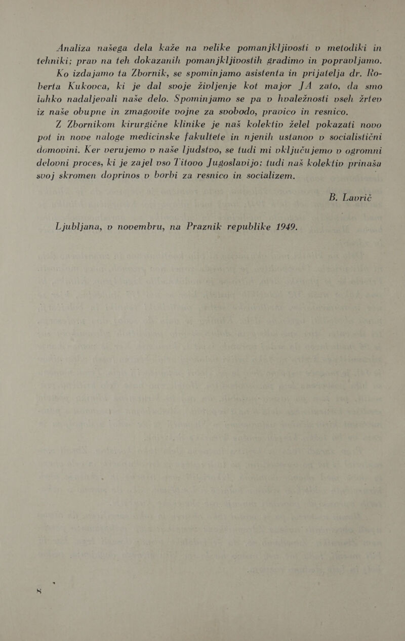 tehniki; prav na teh dokazanih pomanjkljivostih gradimo in popravljamo. Ko izdajamo ta Zbornik, se spominjamo asistenta in prijatelja dr. Io- berta Kukovca, ki je dal svoje življenje kot major JA zato, da smo lahko nadaljevali naše delo. Spominjamo se pa v hvaležnosti vseh žrtev iz naše obupne in zmagovite vojne za svobodo, pravico in resnico. Z Zbornikom kirurgične klinike je naš kolektiv želel pokazati novo pot in nove naloge medicinske fakultete in njenih ustanov v socialistični domovini. Ker verujemo v naše ljudstvo, se tudi mi vključujemo v ogromni delovni proces, ki je zajel vso Titovo Jugoslavijo: tudi naš kolektiv prinaša svoj skromen doprinos v borbi za resnico in socializem. B. Lavrič Ljubljana, v novembru, na Praznik republike 1949.
