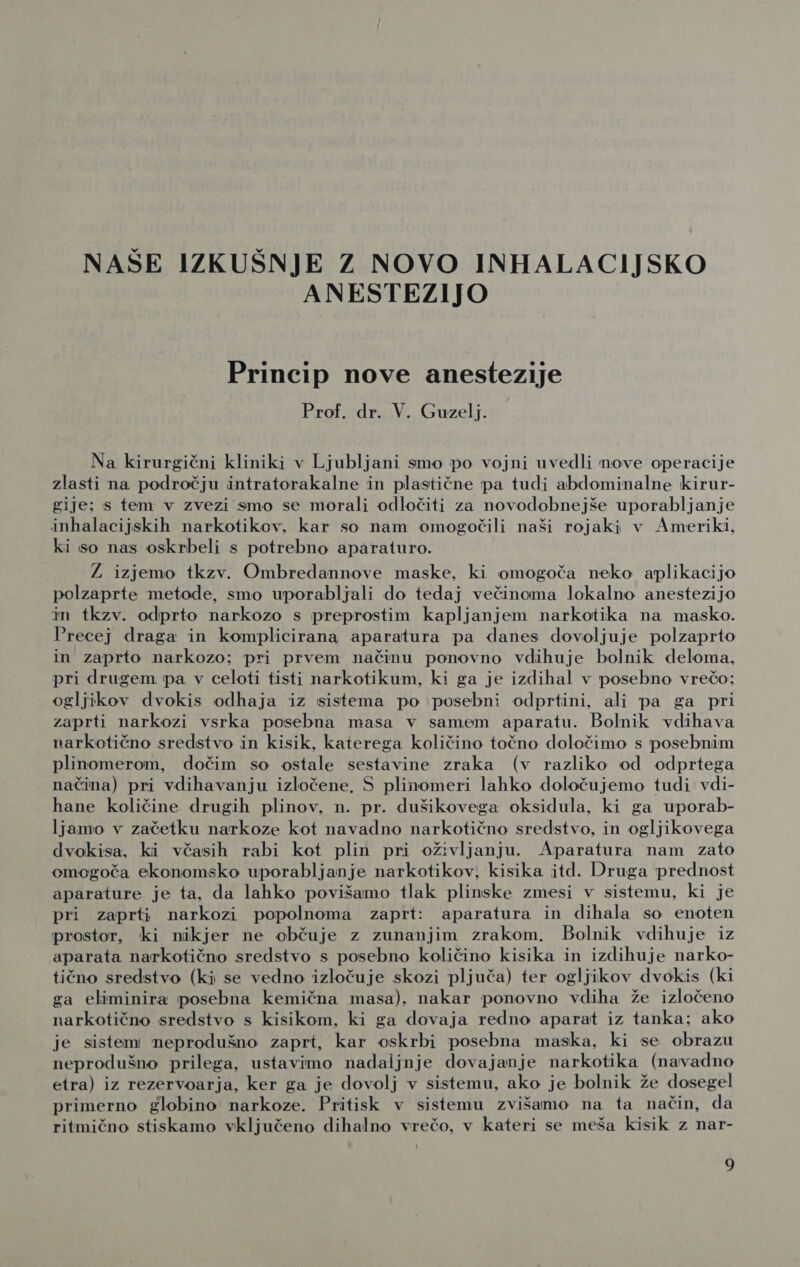 NAŠE IZKUŠNJE Z NOVO INHALACIJSKO ANESTEZIJO Princip nove anestezije Prof. dr. V. Guzelj. Na kirurgični kliniki v Ljubljani smo po vojni uvedli nove operacije zlasti na področju intratorakalne in plastične pa tudi abdominalne kirur- gije; s tem v zvezi smo se morali odločiti za novodobnejše uporabljanje inhalacijskih narkotikov, kar so nam omogočili naši rojaki v Ameriki, ki so nas oskrbeli s potrebno aparaturo. Ž izjemo tkzv. Ombredannove maske, ki omogoča neko aplikacijo polzaprte metode, smo uporabljali do tedaj večinoma lokalno anestezijo in tkzv. odprto narkozo s preprostim kapljanjem narkotika na masko. Precej draga in komplicirana aparatura pa danes dovoljuje polzaprto in zaprto narkozo; pri prvem načinu ponovno vdihuje bolnik deloma, pri drugem pa v celoti tisti narkotikum, ki ga je izdihal v posebno vrečo; ogljikov dvokis odhaja iz sistema po posebni odprtini, ali pa ga pri zaprti narkozi vsrka posebna masa v samem aparatu. Bolnik vdihava narkotično sredstvo in kisik, katerega količino točno določimo s posebnim plinomerom, dočim so ostale sestavine zraka (v razliko od odprtega načina) pri vdihavanju izločene, S plinomeri lahko določujemo tudi vdi- hane količine drugih plinov, n. pr. dušikovega oksidula, ki ga uporab- ljamo v začetku narkoze kot navadno narkotično sredstvo, in ogljikovega dvokisa, ki včasih rabi kot plin pri oživljanju. Aparatura nam zato omogoča ekonomsko uporabljanje narkotikov, kisika itd. Druga prednost aparature je ta, da lahko povišamo tlak plinske zmesi v sistemu, ki je pri zaprti narkozi popolnoma zaprt: aparatura in dihala so enoten prostor, ki nikjer ne občuje z zunanjim zrakom. Bolnik vdihuje iz aparata narkotično sredstvo s posebno količino kisika in izdihuje narko- tično sredstvo (ki se vedno izločuje skozi pljuča) ter ogljikov dvokis (ki ga eliminira posebna kemična masa), nakar ponovno vdiha že izločeno narkotično sredstvo s kisikom, ki ga dovaja redno aparat iz tanka: ako je sistem neprodušno zaprt, kar oskrbi posebna maska, ki se obrazu neprodušno prilega, ustavimo nadaijnje dovajanje narkotika (navadno eitra) iz rezervoarja, ker ga je dovolj v sistemu, ako je bolnik že dosegel primerno globino narkoze. Pritisk v sistemu zvišamo na ta način, da ritmično stiskamo vključeno dihalno vrečo, v kateri se meša kisik z nar-