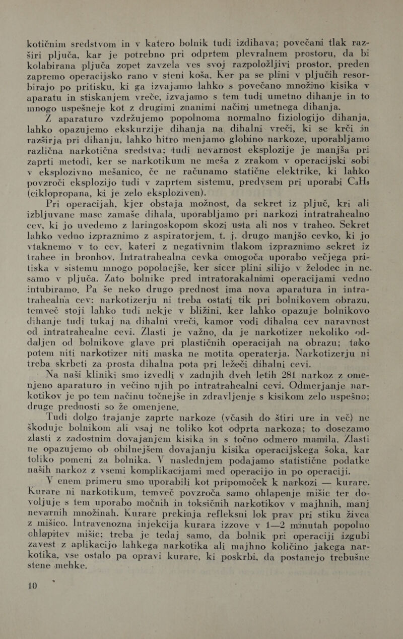 kotičnim sredstvom in v katero bolnik tudi izdihava; povečani tlak raz- širi pljuča, kar je potrebno pri odprtem plevralnem prostoru, da bi kolabirana pljuča zopet zavzela ves svoj razpoložljivi prostor, preden zapremo operacijsko rano v steni koša. Ker pa se plini v pljučih resor- birajo po pritisku, ki ga izvajamo lahko s povečano množino kisika v aparatu in stiskanjem vreče, izvajamo s tem tudi umetno dihanje in to mnogo uspešneje kot z drugimi znanimi načini umetnega dihanja. Ž aparaturo vzdržujemo popolnoma normalno fiziologijo dihanja, lahko opazujemo ekskurzije dihanja na dihalni vreči, ki se krči in razširja pri dihanju, lahko hitro menjamo globino narkoze, uporabljamo različna narkotična sredstva; tudi nevarnost eksplozije je manjša pri zaprti metodi, ker se narkotikum ne meša z zrakom v operacijski sobi v eksplozivno mešanico, če ne računamo statične elektrike, ki lahko povzroči eksplozijo tudi v zaprtem sistemu, predvsem pri uporabi CaHe (ciklopropana, ki je zelo eksploziven). Pri operacijah, kjer obstaja možnost, da sekret iz pljuč, kri ali izbljuvane mase zamaše dihala, uporabljamo pri narkozi intratrahealno cev, ki jo uvedemo z laringoskopom skozi usta ali nos v traheo. Sekret lahko vedno izpraznimo z aspiratorjem, t. j. drugo manjšo cevko, ki jo vtaknemo v to cev, kateri z negativnim tlakom izpraznimo sekret iz irahee in bronhov. Intratrahealna cevka omogoča uporabo večjega pri- tiska v sistemu mnogo popolnejše, ker sicer plini silijo v želodec in ne. samo v pljuča. Zato bolnike pred intratorakalnimi operacijami vedno intubiramo, Pa še neko drugo prednost ima nova aparatura in intra- trahealna cev: narkotizerju ni treba ostati tik pri bolnikovem obrazu, temveč stoji lahko tudi nekje v bližini, ker lahko opazuje bolnikovo dihanje tudi tukaj na dihalni vreči, kamor vodi dihalna cev naravnost od intratrahealne cevi. Zlasti je važno, da je narkotizer nekoliko od- daljen od bolnikove glave pri plastičnih operacijah na obrazu; tako potem niti narkotizer niti maska ne motita operaterja. Narkotizerju ni ireba skrbeti za prosta dihalna pota pri ležeči dihalni cevi. Na naši kliniki smo izvedli v zadnjih dveh letih 281 narkoz z ome- njeno aparaturo in večino njih po intratrahealni cevi. Odmerjanje nar- kotikov je po tem načinu točnejše in zdravljenje s kisikom zelo uspešno: druge prednosti so že omenjene. ludi dolgo trajanje zaprte narkoze (včasih do štiri ure in več) ne škoduje bolnikom ali vsaj ne toliko kot odprta narkoza; to dosezamo zlasti z zadostnim dovajanjem kisika in s točno odmero mamila. Zlasti ne opazujemo ob obilnejšem dovajanju kisika operacijskega šoka, kar toliko pomeni za bolnika. V naslednjem podajamo statistične podatke naših narkoz z vsemi komplikacijami med operacijo in po operaciji. V enem primeru smo uporabili kot pripomoček k narkozi — kurare. Kurare ni narkotikum, temveč povzroča samo ohlapenje mišic ter do- voljuje s tem uporabo močnih in toksičnih narkotikov v majhnih, manj nevarnih množinah. Kurare prekinja refleksni lok prav pri stiku živca z mišico. Intravenozna injekcija kurara izzove v 1—2 minutah popolno ohlapitev mišic; treba je tedaj samo, da bolnik pri operaciji izgubi zavest z aplikacijo lahkega narkotika ali majhno količino jakega nar- kotika, vse ostalo pa opravi kurare, ki poskrbi, da postanejo trebušne stene mehke. kJ