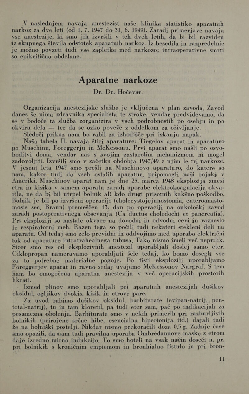 V naslednjem navaja anestezist naše klinike statistiko aparatnih narkoz za dve leti (od 1. 7. 1947 do 51, 6. 1949). Zaradi primerjave navaja vse anestezije, ki smo jih izvršili v teh dveh letih, da bi bil razviden iz skupnega števila odstotek aparatnih narkoz. Iz besedila in razpredelnic je možno povzeti tudi vse zapletke med narkozo; intraoperativne smrti so epikritično obdelane. Aparatne narkoze Dr. Dr. Hočevar. Organizacija anestezijske službe je vključena v plan zavoda. Zavod danes še nima zdravnika specialista te stroke, vendar predvidevamo, da se v bodoče ta služba zorganizira v vseh podrobnostih po osebju in po okviru dela — ter da se ozko poveže z oddelkom za oživljanje, Sledeči prikaz nam bo rabil za izhodišče pri iskanju napak. Naša tabela II. navaja štiri aparature: Tiegelov aparat in aparaturo po Muschinu, Foreggerju in MeKessonu. Prvi aparat smo našli po osvo- boditvi doma, vendar nas s svojim zastarelim mehanizmom ni mogel zadovoljiti. Izvršili smo v začetku obdobja 1947/49 z njim le tri narkoze. V jeseni leta 1947 smo prešli na Muschinovo aparaturo, do katere so nam, kakor tudi do vseh ostalih aparatur, pripomogli naši rojaki v Ameriki. Muschinov aparat nam je dne 25. marca 1948 eksplozija zmesi etra in kisika v samem aparatu zaradi uporabe elektrokoagulacije okva- rila, ne da bi bil utrpel bolnik ali kdo drugi prisotnih kakšno poškodbo. Bolnik je bil po izvršeni operaciji (cholecystojejunostomia, enteroanasto- mosis sec, Braun) premeščen 13. dan po operaciji na onkološki zavod zaradi postoperativnega obsevanja (Ca ductus choledochi et pancreatia). Pri eksploziji so nastale okvare na dovodni in odvodni cevi in razneslo je respiratorni meh. Razen tega so počili tudi nekateri stekleni deli na aparatu. Od tedaj smo zelo previdni in oddvojimo med uporabo električni tok od aparature intratrahealnega tubusa. Tako nismo imeli več neprilik. Sicer smo res od eksplozivnih anestezil uporabljali doslej samo eter. Ciklopropan nameravamo uporabljati šele tedaj, ko bomo dosegli vse za to potrebne materialne pogoje. Po tisti eksploziji uporabljamo Foreggerjev aparat in ravno sedaj uvajamo MeKessonov Nargraf. 5 tem nam bo omogočena aparatna anestezija v več operacijskih prostorih hkrati. Ižzmed plinov smo uporabljali pri aparatnih anestezijah dušikov oksidul, ogljikov dvokis, kisik in etrove pare. Za uvod rabimo dušikov oksidul, barbiturate (evipan-natrij, ven- tolal-natrij), tu in tam kloretil, pa tudi eter sam, pač po indikacijah za posamezna obolenja. Barbiturate smo v nekih primerih pri razburljivih bolnikih (prirojene srčne hibe, esencialna hipertonija itd.) dajali tudi že na bolniški postelji. Nikdar nismo prekoračili doze 0,5 g. Zadnje čase smo opazili, da mam tudi pravilna uporaba Ombredannove maske z etrom daje izredno mirno indukcijo, To smo hoteli na vsak način doseči n. pr. pri bolnikih s kroničnim empiemom in bronhialno fistulo in pri bron-