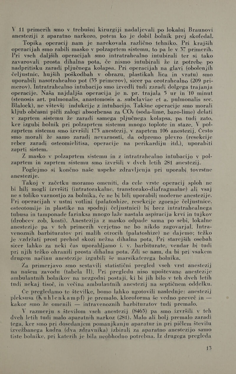 anesteziji z aparatno narkozo, potem ko je dobil bolnik prej skofedal. Topika operacij nam je narekovala različno tehniko. Pri krajših operacijah smo rabili masko v polzaprtem sistemu, to pa le v 57 primerih. Pri vseh daljših operacijah smo intratrahealno intubirali ter si tako zavarovali prosta dihalna pota, če nismo intubirali že iz potrebe po nadpritisku zaradi pljučnega kolapsa. Pri operacijah na glavi (obolenjih čeljustnic, hujših poškodbah v obrazu, plastikah lica in vratu) smo uporabili nasotrahealno pot (35 primerov), sicer pa orotrahealno (209 pri- merov). Intratrahealno intubacijo smo izvedli tudi zaradi dolgega trajanja operacije. Naša najdaljša operacija je n. pr. trajala 5 ur in 10 minut (stenosis art. pulmonalis, anastomosis a. subclaviae et a. pulmonalis sec. Blalock), ne vštevši indukcije z intubacijo. Takšne operacije smo morali kljub občasni pičli zalogi absorbensa za CO» (soda-lime, baro-lime) delati v zaprtem sistemu že zaradi samega pljučnega kolapsa, pa tudi zato, ker izgubi bolnik pri polzaprtem sistemu mnogo toplote in staze. V pol- zaprtem sistemu smo izvršili 175 anestezij, v zaprtem 106 anestezij. Često smo morali že samo zaradi nevarnosti, da odpremo plevro (resekcije reber zaradi osteomielitisa, operacije na perikardiju itd.), uporabiti zaprti sistem. Ž masko v polzaprtem sistemu in z intratrahealno intubacijo v pol- zaprtem in zaprtem sistemu smo izvršili v dveh letih 281 anestezij. Poglejmo si končno naše uspehe zdravljenja pri uporabi tovrstne anestezije. Takoj v začetku moramo omeniti, da cele vrste operacij sploh ne bi bili mogli izvršiti (intratorakalne, transtorako-diafragmalne) ali vsaj ne s toliko varnostjo za bolnika, če ne bi bili uporabili moderne anestezije. Pri operacijah v ustni votlini (palatoshize, resekcije zgornje čeljustnice, osteotomije in plastike na spodnji čeljustnici) bi brez intratrahealnega tubusa in tamponade farinksa mnogo laže nastala aspiracija krvi in tujkov (drobcev zob, kosti). Anestezija z masko odpade sama po sebi, lokalne anestezije pa v teh primerih verjetno ne bo nikdo zagovarjal. Intra- venoznih barbituratov pri malih otrocih (palatoshize) ne dajemo: težko je vzdržati prost prehod skozi nežna dihalna pota, Pri starejših osebah sicer lahko za neki čas uporabljamo i. v. barbiturate, vendar bi tudi Pri njih težko ohranili prosta dihalna pota. Zdi se nam, da bi pri vsakem drugem načinu anestezije izgubili še marsikaterega bolnika. Za primerjavo smo sestavili statistični pregled vseh vrst anestezij na našem zavodu (tabela 1l). Pri pregledu niso upoštevane anestezije ambulantnih bolnikov na nezgodni postaji, ki bi jih bilo v teh dveh letih tudi nekaj tisoč, in večina ambulantnih anestezij na septičnem oddelku. Če pregledamo te številke, bomo lahko ugotovili naslednje: anestezij pleksusa (Kuhlenkampf) je premalo, kloroforma še vedno preveč in — kakor smo že omenili — intravenoznih barbituratov tudi premalo. V razmerju s številom vseh anestezij (8465) pa smo izvršili v teh dveh letih tudi malo aparatnih narkoz (281). Malo ali bolj premalo zaradi tega, ker smo pri dosedanjem pomanjkanju aparatur in pri pičlem številu izvežbanega kadra (dva zdravnika) izbirali za aparatno anestezijo samo tiste bolnike, pri katerih je bila neobhodno potrebna. Iz drugega pregleda 15