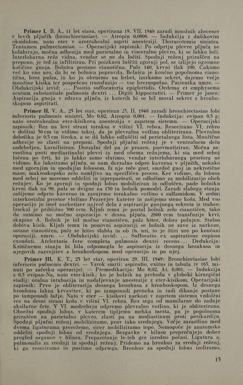 v levih pljučih (bronchiectasiae). — Atropin 0,0008. — Indukcija z dušikovim oksidulom, nato eter v orotrahealni zaprti anesteziji. Thoracotomia sinistra. Tentamen pulmectomiae. — Operacijski zapisnik: Po odpriju plevre pljuča ne kolabirajo, močna adhezija med parietalno in visceralno plevro, ki se lahko loči. Interlobarna reža vidna, vendar se ne da ločiti. Spodnji reženj priraščen na prepono, je trd in infiltriran. Pri poizkusu luščiti zgornji pol, se izlijejo ogromne količine gnoja. Bolnica postane cianotična. Pulz 140, krvni tlak 100. Čakamo več ko eno uro, da bi se bolnica popravila. Bclnica je končno popolnoma ciano- tična, brez pulza, in ko jo obrnemo na hrbet, izsrkamo sekret, dajemo večje množine kisika ter pospešeno transfuzijo — vse brezuspešno. Pacientka umre. — Obdukcijski izvid: ... Positio suffocatoria epiglottidis. Oedema et emphysema acutum substantiale pulmonis dextri ... Digiti hippocratici. — Primer je jasen: Aspiracija gnoja v zdrava pljuča, iz katerih bi se bil moral sekret z bronho- skopom aspirirati. Primer II. V. A., 25 let star, operiran 25. II. 1948 zaradi bronchiectasiae lobi inferioris pulmonis sinistri. Mo 0,02, Atropin 0,001. — Indukcija: evipan 0,5 g; nato orotrahealna eter-kisikova anestezija v zaprtem sistemu. — Operacijski zapisnik: Rez na levi strani toraksa v višini VI. rebra. Resecirano VI. rebro v dolžini 50 cm in vidimo takoj, da je plevralna votlina obliterirana. Plevralna debelika je 0,5 cm široka, a se d4 lahko odluščiti od perietalnega lista. Množične adhezije so zlasti na preponi. Spodnji pljučni reženj je v ventralnem delu zadebeljen, karnificiran. Dorzalni del pa je prazen, pnevmatiziran. Močna za- rastlina proti mediastinalni plevri in med obema režnjema, ki sta med seboj ločena po črti, ki jo lahko samo slutimo, vendar interlobarnega prostora ne vidimo. Ko luksiramo pljuča, se nam dorzalno odpre kaverna v pljučih, nekako med zgornjim in spodnjim loebusom. Iz nje teče gost, smrdeč gnoj in nekrotične mase, makroskopsko zelo sumljivo na specifičen proces. Ker vidimo, da lobusa med seboj ne moremo oddeliti in izpreparirati, se odločimo za mobilizacijo obeh režnjev. Ko je zgornji in spodnji lobus mobiliziran in odluščen, pade bolniku krvni tlak na 90, pulz se dvigne na 150 in bolnik pomodri. Zaradi slabega stanja zašijemo odprto kaverno in zasujemo torakalno votlino s sulfamidom. V sedmi interkostalni prostor vložimo Pezzerjev kateter in zašijemo steno koša. Med vso operacijo je imel narkotizer največ dela z aspiracijo gnojnega sekreta iz trahee. Izsrkal je približno 300 ccm. Kljub temu je postal bolnik zelo cianotičen, tako da sumimo na močno aspiracijo v desna pljuča. 2800 cem transtuzije krvi, skupine A. Bolnik je bil močno cianotičen, pulz hiter, dobro polnjen. Stalno dobiva kisik. Kljub temu in ponovni aspiraciji se bolnik ne zave iz narkoze, ostane cianotičen, pulz se hitro slabša in ob 16. uri, to je štiri ure po končani operaciji, umre. — Obdukcijski izvid: ... Suffocatio ex aspiratione copiosa exsudati. Atelectasis fere completa pulmonis dextri recens... Dedukcija: Kritičnemu stanju bi bila odpomogla le aspiracija iz desnega bronhusa in njegovih razvejitev z bronhoskopom med operacijo in po njej. Primer III. K. T., 25 let star, operiran 29. III. 1949: Bronchiectasiae lobi inferioris pulmonis dextri. — Vzrok smrti: aspiratio, exitus in tabula (v 165. mi- nuti po začetku operacije). — Premedikacija: Mo 0,02, At. 0,001. — Indukcija z 0,5 evipan-Na, nato eter-kisik; ko je bolnik na prehodu v globoki kirurgični stadij: oralna intubacija in nadaljevanje anestezije z eter-kisikom. Operacijski zapisnik: Prvo je obliteracija desnega bronhusa z bronhoskopom. 1z desnega bronhusa lahna krvavitev, ki po tamponadi preneha in tudi dihanje postane po tamponadi lažje. Nato v eter — kisikovi narkozi v zaprtem sistemu vzdolžni rez na desni strani koša v višini VI. rebra. Rez sega od mamilarne do zadnje aksilarne črte. V VI. medrebrju odpremo plevralno votlino, ki je obliterirana. Obsežni spodnji lobus, v katerem tipljemo mehka mesta, pa je popolnoma priraščen na parietalno plevro, zlasti pa na mediastinum proti _perikardiju. Spodnji pljučni reženj mobiliziramo, prav tako srednjega. Večje zarastline med dvema_ ligaturama prerežemo, sicer mobiliziramo topo. Nemogoče je anatomsko oddeliti spodnji lobus od srednjega. Bezgavke v hilusu preprečujejo dober pregled organov v hilusu. Prepariranje le-teh gre izredno počasi. Ligatura a. pulmonalis za srednji in spodnji reženj. Pridemo na bronhus za srednji reženj, | ki ga reseciramo in pustimo odprtega. Bronhus za spodnji lobus izoliramo,