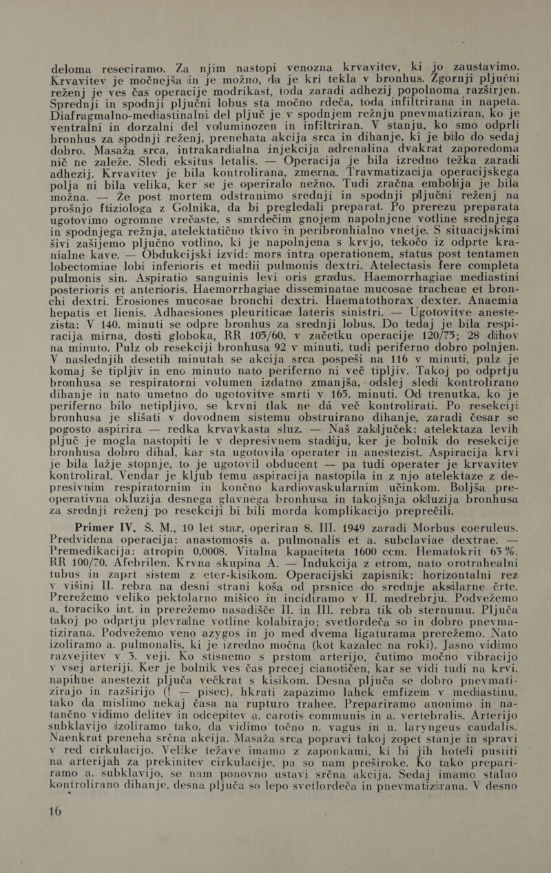 deloma reseciramo. Za njim nastopi venozna krvavitev, ki jo zaustavimo. Krvavitev je močnejša iin je možno, da je kri tekla v bronhus. Zgornji pljučni reženj je ves čas operacije modrikast, ioda zaradi adhezij popolnoma razširjen. Sprednji in spodnji pljučni lobus sta močno rdeča, toda infiltrirana in napeta. Diafragmalno-mediastinalni del pljuč je v spodnjem režnju pnevmatiziran, ko je ventralni in dorzalni del voluminozen in infiltriran. V stanju, ko smo odprli bronhus za spodnji reženj, prenehata akcija srca in dihanje, ki je bilo do sedaj dobro. Masaža srca, intrakardialna injekcija adrenalina dvakrat zaporedoma nič ne zaleže. Sledi eksitus letalis. — Operacija je bila izredno težka zaradi adhezij. Krvavitev je bila kontrolirana, zmerna. Travmatizacija operacijskega polja ni bila velika, ker se je operiralo nežno. Tudi zračna embolija je bila možna. — Že post mortem odstranimo srednji in spodnji pljučni reženj na prošnjo ftiziologa z Golnika, da bi pregledali preparat. Po prerezu preparata ugotovimo ogromne vrečaste, s smrdečim gnojem napolnjene votline srednjega in spodnjega režnja, atelektatično tkivo in peribronhialno vnetje. S situacijskimi šivi zašijemo pljučno votlino, ki je napolnjena s krvjo, tekočo iz odprte kra- nialne kave. — Obdukcijski izvid: mors intra operationem, status post tentamen lobectomiae lobi inferioris et medii pulmonis dextri. Atelectasis fere completa pulmonis sin. Aspiratio sanguinis levi oris gradus. Haemorrhagiae mediastini posterioris et anterioris. Haemorrhagiae disseminatae mucosae tracheae et bron- chi dextri. Erosiones mucosae bronchi dextri. Haematothorax dexter. Anaemia hepatis et lienis. Adhaesiones pleuriticae lateris sinistri. — Ugotovitve aneste- zista: V 140. minuti se odpre bronhus za srednji lobus. Do tedaj je bila respi- racija mirna, dosti globoka, RR 105/60, v začetku operacije 120/75; 28 dihov na minuto. Pulz ob resekciji bronhusa 92 v minuti, tudi periferno dobro polnjen. V naslednjih desetih minutah se akcija srca pospeši na 116 v minuti, pulz je komaj še tipljiv in eno minuto nato periferno ni več tipljiv. Takoj po odprtju bronhusa se respiratorni volumen izdatno zmanjša, odslej sledi kontrolirano dihanje in nato umetno do ugotovitve smrti v 165. minuti. Od trenutka, ko je periferno bilo netipljivo, se krvni tlak ne da več kontrolirati. Po resekciji bronhusa je slišati v dovodnem sistemu obstruirano dihanje, zaradi česar se pogosto aspirira — redka krvavkasta sluz. — Naš zaključek: atelektaza levih pljuč je mogla nastopiti le v depresivnem stadiju, ker je bolnik do resekcije bronhusa dobro dihal, kar sta ugotovila operater in anestezist. Aspiracija krvi je bila lažje stopnje, to je ugotovil obducent — pa tudi operater je krvavitev kontroliral. Vendar je kljub temu aspiracija nastopila in z njo atelektaze z de- presivnim respiratornim in končno kardiovaskularnim učinkom. Boljša pre- operativna okluzija desnega glavnega bronhusa in takojšnja okluzija bronhusa za srednji reženj po resekciji bi bili morda komplikacijo preprečili. | Primer IV. Š. M., 10 let star, operiran 8. III. 1949 zaradi Morbus coeruleus. Predvidena operacija: anastomosis a. pulmonalis et a. subclaviae dextrae. — Premedikacija: atropin 0,0008. Vitalna kapaciteta 1600 ccm. Hematokrit 65 %. RR 100/70. Afebrilen. Krvna skupina A. — Indukcija z etrom, nato orotrahealni tubus in zaprt sistem z eter-kisikom. Operacijski zapisnik: horizontalni rez vo višini Il. rebra na desni strani koša od prsnice do srednje aksilarne črte. Prerežemo veliko pektolarno mišico in incidiramo v II. medrebrju. Podvežemo a. toraciko int. in prerežemo nasadišče Il. in III. rebra tik ob sternumu. Pljuča takoj po odprtju plevralne votline kolabirajo; svetlordeča so in dobro pnevma- tizirana. Podvežemo veno azygos in jo med dvema ligaturama prerežemo. Nato izoliramo a. pulmonalis, ki je izredno močna (kot kazalec na roki). Jasno vidimo razvejitev v 3. veji. Ko stisnemo s prstom arterijo, čutimo močno vibracijo v vsej arteriji. Ker je bolnik ves čas precej cianotičen, kar se vidi tudi na krvi. napihne anestezit pljuča večkrat s kisikom. Desna pljuča se dobro pnevmati- zirajo in razširijo (I! — pisec), hkrati zapazimo lahek emfizem v mediastinu, tako da mislimo nekaj časa na rupturo trahee. Prepariramo anonimo in na- tančno vidimo delitev in odcepitev a. carotis communis in a. vertebralis. Arterijo subklavijo izoliramo tako, da vidimo točno n. vagus in n. laryngeus caudalis. Naenkrat preneha srčna akcija. Masaža srca popravi takoj zopet stanje in spravi v red cirkulacijo. Velike iežave imamo z zaponkami, ki bi jih hoteli pustiti na arterijah za prekinitev cirkulacije, pa so nam preširoke. Ko tako prepari- ramo a. subklavijo, se nam ponovno ustavi srčna akcija. Sedaj imamo stalno kontrolirano dihanje, desna pljuča so lepo svetlordeča in pnevmatizirana. V desno a