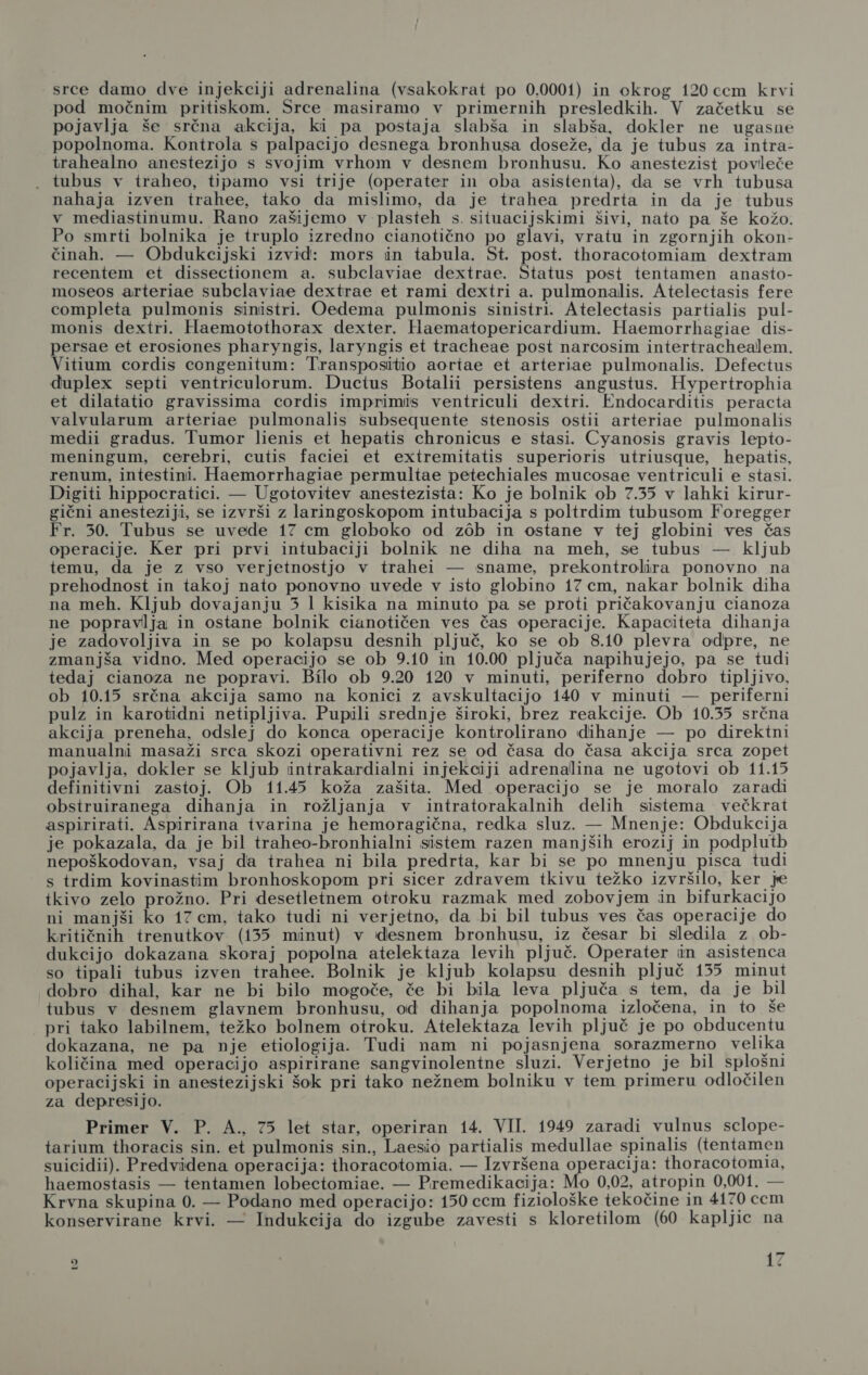 srce damo dve injekciji adrenalina (vsakokrat po 0.0001) in ockrog 120 cem krvi pod močnim pritiskom. Srce masiramo v primernih presledkih. V začetku se pojavlja še srčna akcija, ki pa postaja slabša in slabša, dokler ne ugasne popolnoma. Kontrola s palpacijo desnega bronhusa doseže, da je tubus za intra- trahealno anestezijo s svojim vrhom v desnem bronhusu. Ko anestezist povleče . tubus v iraheo, tipamo vsi trije (operater in oba asistenta), da se vrh tubusa nahaja izven trahee, tako da mislimo, da je trahea predrta in da je tubus v mediastinumu. Rano zašijemo v plasteh s. situacijskimi šivi, nato pa še kožo. Po smrti bolnika je truplo izredno cianotično po glavi, vratu in zgornjih okon- činah. — Obdukcijski izvid: mors in tabula. St. post. thoracotomiam dextram recentem et dissectionem a. subclaviae dextrae. Status post tentamen anasto- moseos arteriae subclaviae dextrae et rami dextri a. pulmonalis. Atelectasis fere completa pulmonis sinistri. Oedema pulmonis sinistri. Atelectasis partialis pul- monis dextri. Haemotothorax dexter. Haematopericardium. Haemorrhagiae dis- persae et erosiones pharyngis, laryngis et tracheae post narcosim intertrachealem. Vitium cordis congenitum: Transpositio aortae et arteriae pulmonalis. Defectus đuplex septi ventriculorum. Ductus Botalii persistens angustus. Hypertrophia et dilatatio gravissima cordis imprimis ventriculi dextri. Endocarditis peracta valvularum arteriae pulmonalis subsequente stenosis ostii arteriae pulmonalis medii gradus. Tumor lienis et hepatis chronicus e stasi. Cyanosis gravis lepto- meningum, cerebri, cutis faciei et extremitatis superioris utriusque, hepatis, renum, intestini. Haemorrhagiae permuliae petechiales mucosae ventriculi e stasi. Digiti hippocratici. — Ugotovitev anestezista: Ko je bolnik ob 7.35 v lahki kirur- gični anesteziji, se izvrši z laringoskopom intubacija s poltrdim tubusom Foregger Fr. 50. Tubus se uvede 17 cm globoko od zob in ostane v tej globini ves čas operacije. Ker pri prvi intubaciji bolnik ne diha na meh, se tubus — kljub temu, da je z vso verjetnostjo v trahei — sname, prekontrolira ponovno na prehodnost in takoj nato ponovno uvede v isto globino 17 cm, nakar bolnik diha na meh. Kljub dovajanju 3 1 kisika na minuto pa se proti pričakovanju cianoza ne popravlja in ostane bolnik cianotičen ves čas operacije. Kapaciteta dihanja je zadovoljiva in se po kolapsu desnih pljuč, ko se ob 8.10 plevra odpre, ne zmanjša vidno. Med operacijo se ob 9.10 in 10.00 pljuča napihujejo, pa se tudi tedaj cianoza ne popravi. Bilo ob 9.20 120 v minuti, periferno dobro tipljivo, ob 10.15 srčna akcija samo na konici z avskultacijo 140 v minuti — periferni pulz in karotidni netipljiva. Pupili srednje široki, brez reakcije. Ob 10.35 srčna akcija preneha, odslej do konca operacije kontrolirano dihanje — po direktni manualni masaži srca skozi operativni rez se od časa do časa akcija srca zopet pojavlja, dokler se kljub intrakardialni injekciji adrenalina ne ugotovi ob 11.15 definitivni zastoj. Ob 11.45 koža zašita. Med operacijo se je moralo zaradi obstruiranega dihanja in rožljanja v intratorakalnih delih sistema večkrat aspirirati. Aspirirana tvarina je hemoragična, redka sluz. — Mnenje: Obdukcija je pokazala, da je bil traheo-bronhialni sistem razen manjših erozij in podplutb nepoškodovan, vsaj da trahea ni bila predrta, kar bi se po mnenju pisca tudi s trdim kovinastim bronhoskopom pri sicer zdravem tkivu težko izvršilo, ker je tkivo zelo prožno. Pri desetletnem otroku razmak med zobovjem in bifurkacijo ni manjši ko 17 em, tako tudi ni verjetno, da bi bil tubus ves čas operacije do kritičnih trenutkov (135 minut) v desnem bronhusu, iz česar bi sledila z ob- dukcijo dokazana skoraj popolna atelektaza levih pljuč. Operater in asistenca so tipali tubus izven trahee. Bolnik je kljub kolapsu desnih pljuč 155 minut dobro dihal, kar ne bi bilo mogoče, če bi bila leva pljuča s tem, da je bil tubus v desnem glavnem bronhusu, od dihanja popolnoma izločena, in to še pri tako labilnem, težko bolnem otroku. Atelektaza levih pljuč je po obducentu dokazana, ne pa nje etiologija. Tudi nam ni pojasnjena sorazmerno velika količina med operacijo aspirirane sangvinolentne sluzi. Verjetno je bil splošni operacijski in anestezijski šok pri tako nežnem bolniku v tem primeru odločilen za depresijo. Primer V. P. A., 75 let star, operiran 14. VII. 1949 zaradi vulnus sclope- tarium thoracis sin. et pulmonis sin., Laesio partialis medullae spinalis (tentamen suicidii). Predvidena operacija: thoracotomia. — Izvršena operacija: thoracotomia, haemostasis — tentamen lobectomiae. — Premedikacija: Mo 0,02, atropin 0,001. — Krvna skupina 0. — Podano med operacijo: 150 cem fiziološke tekočine in 4170 ccm konservirane krvi. — Indukcija do izgube zavesti s kloretilom (60 kapljic na 2
