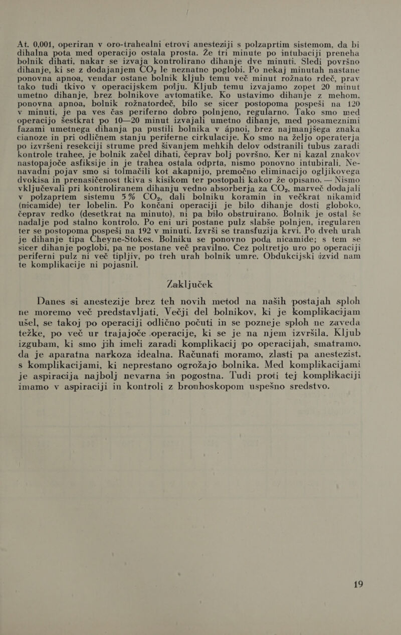 At. 0,001, operiran v oro-trahealni etrovi anesteziji s polzaprtim sistemom, da bi dihalna pota med operacijo ostala prosta. Že tri minute po intubaciji preneha bolnik dihati, nakar se izvaja kontrolirano dihanje dve minuti. Sledi površno dihanje, ki se z dodajanjem CO», le neznatne poglobi. Po nekaj minutah nastane ponovna apnoa, vendar ostane bolnik kljub temu več minut rožnato rdeč, prav tako tudi tkivo v operacijskem polju. Kljub temu izvajamo zopet 20 minut umetno dihanje, brez bolnikove avtomatike. Ko ustavimo dihanje z mehom. ponovna apnoa, bolnik rožnatordeč, bilo se sicer postopoma pospeši na 120 v minuti, je pa ves čas periferno dobro polnjeno, regularno. Tako smo med operacijo šestkrat po 10—20 minut izvajali umetno dihanje, med posameznimi fazami umetnega dihanja pa pustili bolnika v apnoi, brez najmanjšega znaka cianoze in pri odličnem stanju periferne cirkulacije. Ko smo na željo operaterja po izvršeni resekciji strume pred šivanjem mehkih delov odstranili tubus zaradi kontrole trahee, je bolnik začel dihati, čeprav bolj površno. Ker ni kazal znakov nastopajoče asfiksije in je trahea ostala odprta, nismo ponovno intubirali. Ne- navadni pojav smo si tolmačili kot akapnijo, premočno eliminacijo ogljikovega dvokisa in prenasičenost tkiva s kisikom ter postopali kakor že opisano. — Nismo vključevali pri kontroliranem dihanju vedno absorberja za CO», marveč dodajali v polzaprtem sistemu 5% CO., dali bolniku koramin in večkrat nikamid (nicamide) ter lobelin. Po končani operaciji je bilo dihanje dosti globoko, čeprav redko (desetkrat na minuto), ni pa bilo obstruirano. Bolnik je ostal še nadalje pod stalno kontrolo. Po eni uri postane pulz slabše polnjen, iregularen ter se postopoma pospeši na 192 v minuti. Izvrši se transfuzija krvi. Po dveh urah je dihanje tipa Chevnestokeh Bolniku se ponovno poda nicamide; s tem se sicer dihanje poglobi, pa ne postane več pravilno. Čez poltretjo uro po operaciji periferni pulz ni več tipljiv, po treh urah bolnik umre. Obdukcijski izvid nam te komplikacije ni pojasnil. Zaključek Danes si anestezije brez teh novih metod na naših postajah sploh ne moremo več predstavljati. Večji del bolnikov, ki je komplikacijam ušel, se takoj po operaciji odlično počuti in se pozneje sploh ne zaveda težke, po več ur trajajoče operacije, ki se je na njem izvršila. Kljub izgubam, ki smo jih imeli zaradi komplikacij po operacijah, smatramo. da je aparatna narkoza idealna. Računati moramo, zlasti pa anestezist, s komplikacijami, ki neprestano ogrožajo bolnika. Med komplikacijami je aspiracija najbolj nevarna in pogostna. Tudi proti tej komplikaciji imamo v aspiraciji in kontroli z bronhoskopom uspešno sredstvo.