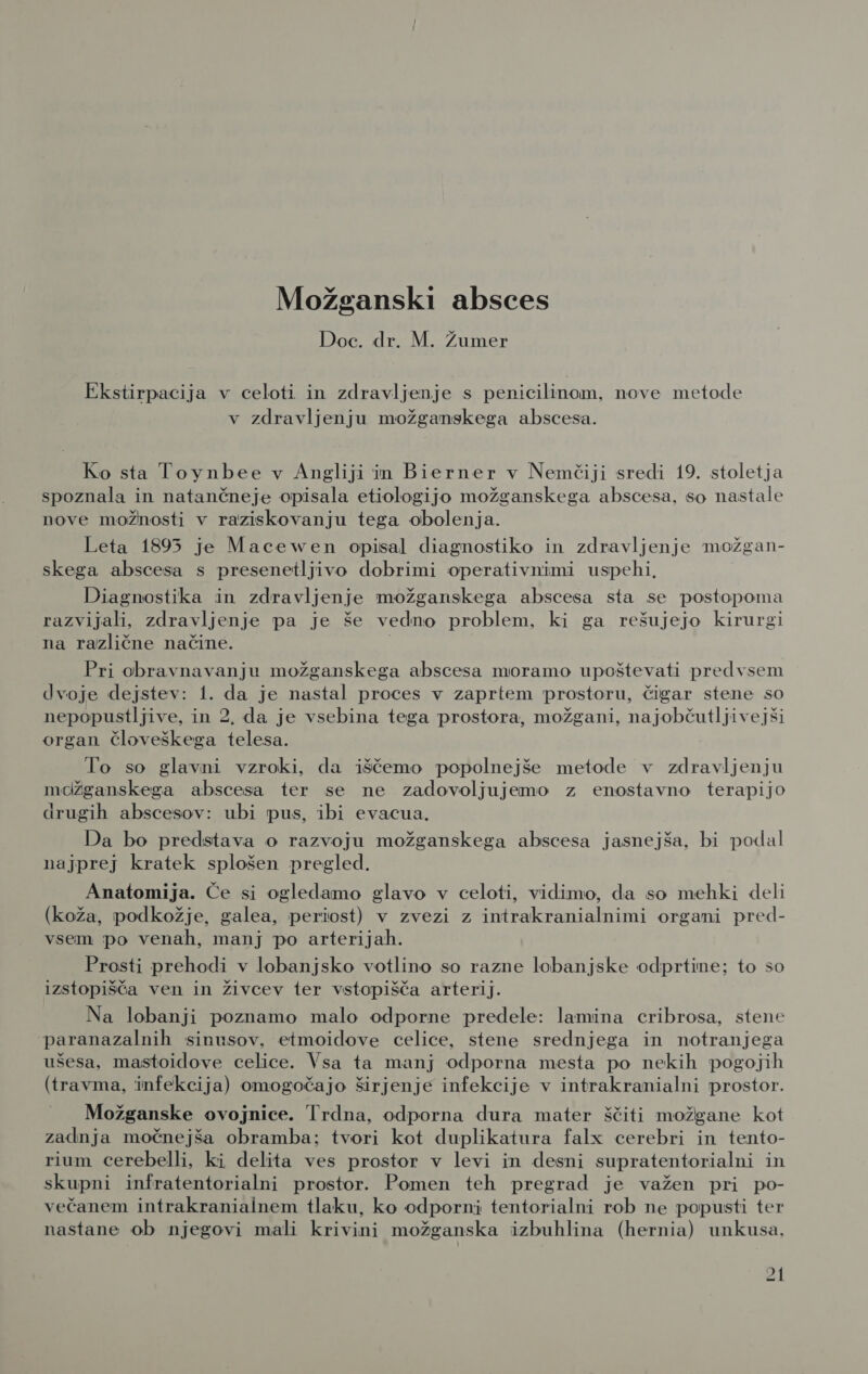 Možganski absces Doc. dr. M. Žumer Ekstirpacija v celoti in zdravljenje s penicilinom, nove metode v zdravljenju možganskega abscesa. Ko sta Toynbee v Angliji mn Bierner v Nemčiji sredi 19. stoletja spoznala in natančneje opisala etiologijo možganskega abscesa, so nastale nove možnosti v raziskovanju tega obolenja. Leta 1895 je Macewen opisal diagnostiko in zdravljenje možgan- skega abscesa s presenetljivo dobrimi operativnimi uspehi, Diagnostika in zdravljenje možganskega abscesa sta se postopoma razvijali, zdravljenje pa je še vedno problem, ki ga rešujejo kirurgi na različne načine. Pri obravnavanju možganskega abscesa moramo upoštevati predvsem dvoje dejstev: 1. da je nastal proces v zaprtem prostoru, čigar stene so nepopustljive, in 2, da je vsebina tega prostora, možgani, najobčutljivejši organ človeškega telesa. To so glavni vzroki, da iščemo popolnejše metode v zdravljenju mdžganskega abscesa ter se ne zadovoljujemo z enostavno terapijo drugih abscesov: ubi pus, ibi evacua. Da bo predstava o razvoju možganskega abscesa jasnejša, bi podal najprej kratek splošen pregled. Anatomija. Če si ogledamo glavo v celoti, vidimo, da so mehki deli (koža, podkožje, galea, periost) v zvezi z intrakranialnimi organi pred- vsem po venah, manj po arterijah. Prosti prehodi v lobanjsko votlino so razne lobanjske odprtine; to so izstopišča ven in živcev ter vstopišča arterij. Na lobanji poznamo malo odporne predele: lamina cribrosa, stene paranazalnih sinusov, etmoidove celice, stene srednjega in notranjega ušesa, mastoidove celice. Vsa ta manj odporna mesta po nekih pogojih (travma, infekcija) omogočajo širjenje infekcije v intrakranialni prostor. Možganske ovojnice. Trdna, odporna dura mater ščiti možgane kot zadnja močnejša obramba; tvori kot duplikatura falx cerebri in tento- rium cerebelli, ki delita ves prostor v levi in desni supratentorialni in skupni infratentorialni prostor. Pomen teh pregrad je važen pri po- večanem intrakraniainem tlaku, ko odporni tentorialni rob ne popusti ter nastane ob njegovi mali krivini možganska izbuhlina (hernia) unkusa,