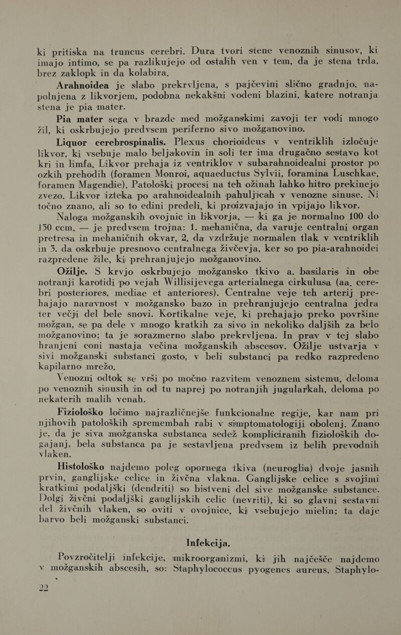 ki pritiska na truncus cerebri. Dura tvori stene venoznih sinusov, ki imajo intimo, se pa razlikujejo od ostalih ven v tem, da je stena trda, brez zaklopk in da kolabira. Arahnoidea je slabo prekrvljena, s pajčevini slično gradnjo, na- polnjena z likvorjem, podobna nekakšni vodeni blazini, katere notranja stena je pia mater. Pia mater sega v brazde med možganskimi zavoji ter vodi mnogo žil, ki oskrbujejo predvsem periferno sivo možganovino. Liquor cerebrospinalis. Plexus chorioideus v ventriklih izločuje likvor, ki vsebuje malo beljakovin in soli ter ima drugačno sestavo kot kri in limfa. Likvor prehaja iz ventriklov v subarahnoidealni prostor po ozkih prehodih (foramen Monroi, aquaeductus Sylvii, foramina Luschkae, foramen Magendie). Patološki procesi na teh ožinah lahko hitro prekinejo zvezo. Likvor izteka po arahnoidealnih pahuljicah v venozne sinuse. Ni točno znano, ali so to edini predeli, ki proizvajajo in vpijajo likvor. Naloga možganskih ovojnic in likvorja, — ki ga je normalno 100 do 150 cem, — je predvsem trojna: 1. mehanična, da varuje centralni organ pretresa in mehaničnih okvar, 2. da vzdržuje normalen tlak v ventriklih in 3. da oskrbuje presnovo centralnega živčevja, ker so po pia-arahnoidei razpredene žile, ki prehranjujejo možganovino. Ožilje. S krvjo oskrbujejo možgansko tkivo a. basilaris in obe notranji karotidi po vejah Willisijevega arterialnega cirkulusa (aa, cere- bri posteriores, mediae et anteriores). Centralne veje teh arterij pre- bajajo naravnost v možgansko bazo in prehranjujejo centralna jedra ter večji del bele snovi. Kortikalne veje, ki prehajajo preko površine možgan, se pa dele v mnogo kratkih za sivo in nekoliko daljših za belo možganovino; ta je sorazmerno slabo prekrvljena. In prav v tej slabo hranjeni coni nastaja večina možganskih abscesov. Ožilje ustvarja v sivi možganski substanci gosto, v beli substanci pa redko razpredeno kapilarno mrežo. Venozni odtok se vrši po močno razvitem venoznem sistemu, deloma po venoznih sinusih in od tu naprej po notranjih jugularkah, deloma po nekaterih malih venah. Fiziološko ločimo najrazličnejše funkcionalne regije, kar nam pri njihovih patoloških spremembah rabi v simptomatologiji obolenj. Znano je. da je siva možganska substanca sedež kompliciranih fizioloških do- gajanj, bela substanca pa je sestavljena predvsem iz belih prevodnih vlaken. Histološko najdemo poleg opornega tkiva (neuroglia) dvoje jasnih prvin, ganglijske celice in živčna vlakna. Ganglijske celice s svojimi kratkimi podaljški (dendriti) so bistveni del sive možganske substance. Dolgi živčni podaljški ganglijskih celic (nevriti), ki so glavni sestavni del živčnih vlaken, so oviti v ovojnice, ki vsebujejo mielin; ta daje barvo beli možganski substanci. Infekcija. Povzročitelji infekcije, mikroorganizmi, ki jih najčešče najdemo v možganskih abscesih, so: Staphylococcus pyogenes aureus, Staphylo- a JI