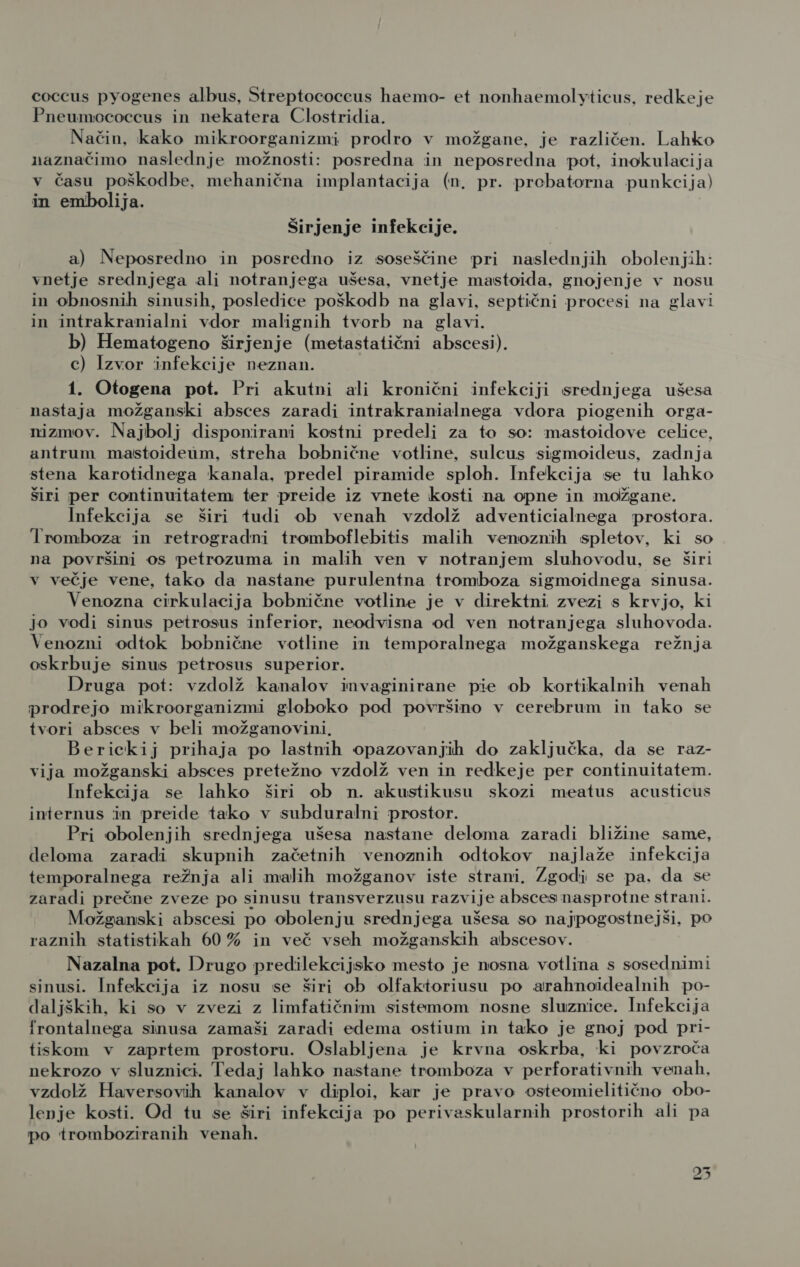 coccus pyogenes albus, Streptococcus haemo- et nonhaemolyticus, redkeje Pneumococcus in nekatera Clostridia. Način, kako mikroorganizmi prodro v možgane, je različen. Lahko naznačimo naslednje možnosti: posredna in neposredna pot, inokulacija v času poškodbe, mehanična implantacija (n, pr. probatorna punkcija) in embolija. Širjenje infekcije. a) Neposredno in posredno iz soseščine pri naslednjih obolenjih: vnetje srednjega ali notranjega ušesa, vnetje mastoida, gnojenje v nosu in obnosnih sinusih, posledice poškodb na glavi, septični procesi na glavi in intrakranialni vdor malignih tvorb na glavi. b) Hematogeno širjenje (metastatični abscesi). c) Izvor infekcije neznan. 1. Otogena pot. Pri akutni ali kronični infekciji srednjega ušesa nastaja možganski absces zaradi intrakranialnega vdora piogenih orga- nizmov. Najbolj disponirani kostni predeli za to so: mastoidove celice, antrum mastoideum, streha bobnične votline, sulcus sigmoideus, zadnja stena karotidnega kanala, predel piramide sploh. Infekcija se tu lahko širi per continuitatem ter preide iz vnete kosti na opne in možgane. Infekcija se širi tudi ob venah vzdolž adventicialnega prostora. Iromboza in retrogradni tromboflebitis malih venoznih spletov, ki so na površini os petrozuma in malih ven v notranjem sluhovodu, se širi v večje vene, tako da nastane purulentna tromboza sigmoidnega sinusa. Venozna cirkulacija bobnične votline je v direktni zvezi s krvjo, ki jo vodi sinus petrosus inferior, neodvisna od ven notranjega sluhovoda. Venozni odtok bobnične votline in temporalnega možganskega režnja oskrbuje sinus petrosus superior. Druga pot: vzdolž kanalov invaginirane pie ob kortikalnih venah prodrejo mikroorganizmi globoko pod površino v cerebrum in tako se tvori absces v beli možganovini, Berickij prihaja po lastnih opazovanjih do zaključka, da se raz- vija možganski absces pretežno vzdolž ven in redkeje per continuitatem. Infekcija se lahko širi ob n. akustikusu skozi meatus acusticus internus in preide tako v subduralni prostor. Pri obolenjih srednjega ušesa nastane deloma zaradi bližine same, deloma zaradi skupnih začetnih venoznih odtokov najlaže infekcija temporalnega režnja ali malih možganov iste strani. Zgodi se pa. da se zaradi prečne zveze po sinusu transverzusu razvije absces nasprotne strani. Možganski abscesi po obolenju srednjega ušesa so najpogostnejši, po raznih statistikah 60% in več vseh možganskih abscesov. Nazalna pot. Drugo predilekcijsko mesto je nosna votlina s sosednimi sinusi. Infekcija iz nosu se širi ob olfaktoriusu po arahnoidealnih po- daljških, ki so v zvezi z limfatičnim sistemom nosne sluznice. Infekcija frontalnega sinusa zamaši zaradi edema ostium in tako je gnoj pod pri- tiskom v zaprtem prostoru. Oslabljena je krvna oskrba, ki povzroča nekrozo v sluznici. Tedaj lahko nastane tromboza v perforativnih venah, vzdolž Haversovih kanalov v diploi, kar je pravo osteomielitično obo- lenje kosti. Od tu se širi infekcija po perivaskularnih prostorih ali pa po tromboziranih venah. mn ol