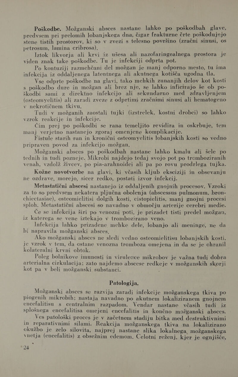 Poškodbe. Možganski absces nastane lahko po poškodbah glave, predvsem pri prelomih lobanjskega dna, čigar frakturne črte poškodujejo stene tistih prostorov, ki so v zvezi s telesno površino (zračni sinusi, os petrosum, lamina cribrosa). Iztok likvorja ali krvi iz ušesa ali nazofaringealnega prostora je viden znak take poškodbe. Tu je infekciji odprta pot. Po kontuziji razmehčani del možgan je manj cedporno mesto, tu ima infekcija iz oddaljenega latentnega ali akutnega kotišča ugodna tla. Vse odprte poškodbe na glavi, tako mehkih zunanjih delov kot kosti s poškodbo dure in možgan ali brez nje, se lahko inficirajo še ob po- škodbi sami z direktno infekcijo ali sekundarno med zdravljenjem (osteomyelitis) ali zaradi zveze z odprtimi zračnimi sinusi ali hematogeno v nekrotičnem tkivu. Tudi v možganih zaostali tujki (izstrelek, kostni drobci) so lahko vzrok reakcije in infekcije. Čim prej po poškodbi se rana temeljito revidira in oskrbuje, tem manj verjetno nastanejo zgoraj omenjene komplikacije. Fistule starih ran in kronični osteomyelitis lobanjskih kosti so vedno pripraven povod za infekcijo možgan. Možganski absces po poškodbah nastane lahko kmalu ali šele po tednih in tudi pozneje. Mikrobi najdejo tedaj svojo pot po tromboziranih venah, vzdolž živcev, po pia-arahnoidei ali pa po rovu prodrlega tujka. Kožne novotvorbe na glavi, ki včasih kljub eksciziji in obsevanju ne ozdrave, morejo, sicer redko, postati izvor infekcij. Metastatični abscesi nastanejo iz oddaljenih gnojnih procesov. Vzroki za to so predvsem nekatera pljučna obolenja (abscessus pulmonum, bron- chiectasiae), osteomielitisi dolgih kosti, cistopielitis, manj gnojni procesi sploh. Metastatični abscesi so navadno v območju arterije cerebri medie. Če se infekcija širi po venozni poti, je prizadet tisti predel možgan, iz katerega se vene iztekajo v trombozirano veno. Infekcija lahko prizadene_ mehke dele, lobanjo ali meninge, ne da bi napravila možganski absces, Ako možganski absces ne sledi vedno osteomielitisu lobanjskih kosti. je vzrok v tem, da ostane venozna tromboza omejena in da se je ohranil kolateralni krvni obtok. Poleg bolnikove imunosti in virulence mikrobov je važna tudi dobra arterialna cirkulacija; zato najdemo abscese redkeje v možganskih skorji kot pa v beli možganski substanci. Patologija. Možganski absces se razvija zaradi infekcije možganskega tkiva po piogenih mikrobih; nastaja navadno po akutnem lokaliziranem gnojnem encefalitisu s centralnim razpadom. Vendar nastane včasih tudi iz splošnega encefalitisa omejeni encefalitis in končno možganski absces. Ves patološki proces je v začetnem stadiju bitka med destruktivnimi in reparativnimi silami. Reakcija možganskega tkiva na lokalizirano ckužbo je zelo silovita, najprej nastane slika lokalnega. možganskega vnetja (encefalitis) z obsežnim edemom. Celotni reženj, kjer je ognjišče, a