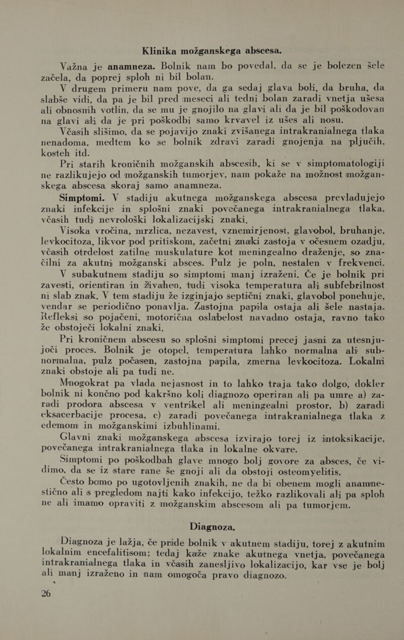 Klinika možganskega abscesa. Važna je anamneza. Bolnik nam bo povedal, da se je bolezen šele začela, da poprej sploh ni bil bolan. V drugem primeru nam pove, da ga sedaj glava boli, da bruha, da slabše vidi, da pa je bil pred meseci ali tedni bolan zaradi vnetja ušesa ali obnosnih votlin. da se mu je gnojilo na glavi ali da je bil poškodovan na glavi ali da je pri poškodbi samo krvavel iz ušes ali nosu. Včasih slišimo, da se pojavijo znaki zvišanega intrakranialnega tlaka nenadoma, medtem ko se bolnik zdravi zaradi gnojenja na pljučih, kosteh itd. Pri starih kroničnih možganskih abscesib, ki se v simptomatologiji ne razlikujejo od možganskih tumorjev, nam pokaže na možnost možgan- skega abscesa skoraj samo anamneza. Simptomi. V stadiju akutnega možganskega abscesa prevladujejo znaki infekcije in splošni znaki povečanega intrakranialnega tlaka, včasih tudi nevrološki lokalizacijski znaki, Visoka vročina, mrzlica, nezavest, vznemirjenost, glavobol, bruhanje, levkocitoza, likvor pod pritiskom, začetni znaki zastoja v očesnem ozadju, včasih otrdelost zatilne muskulature kot meningealno draženje, so zna- čilni za akutni možganski absces. Pulz je poln, nestalen v frekvenci. V subakutnem stadiju so simptomi manj izraženi. Če je bolnik pri zavesti, orientiran in Živahen, tudi visoka temperatura ali subfebrilnost ni slab znak, V tem stadiju že izginjajo septični znaki, glavobol ponehuje, vendar se periodično ponavlja. Zastojna papila ostaja ali šele nastaja. Refleksi so pojačeni, motorična oslabelost navadno ostaja, ravno tako že obstoječi lokalni znaki. Pri kroničnem abscesu so splošni simptomi precej jasni za utesnju- joči proces. Bolnik je otopel, temperatura lahko normalna ali sub- normalna, pulz počasen, zastojna papila, zmerna levkocitoza. Lokalni znaki obstoje ali pa tudi ne. Mnogokrat pa vlada nejasnost in to lahko traja tako dolgo, dokler bolnik ni končno pod kakršno koli diagnozo operiran ali pa umre a) za- radi prodora abscesa v ventrikel ali meningealni prostor, b) zaradi eksacerbacije procesa, c) zaradi povečanega intrakranialnega tlaka z edemom: in možganskimi izbuhlinami. Glavni znaki možganskega abscesa izvirajo torej iz intoksikacije, povečanega intrakranialnega tlaka in lokalne okvare. Simptomi po poškodbah glave mnogo bolj govore za absces, če vi- dimo, da se iz stare rane še gnoji ali da obstoji osteomyelitis. Često bomo po ugotovljenih znakih, ne da bi obenem mogli anamne- stično ali s pregledom najti kako infekcijo, težko razlikovali ali pa sploh ne ali imamo opraviti z možganskim abscesom ali pa tumorjem. Diagnoza. Diagnoza je lažja, če pride bolnik v akutnem stadiju, torej z akutnim lokalnim encefalitisom: tedaj kaže znake akutnega vnetja, povečanega intrakranialnega tlaka in včasih zanesljivo lokalizacijo, kar vse je bolj ali manj izraženo in nam omogoča pravo diagnozo. kJ