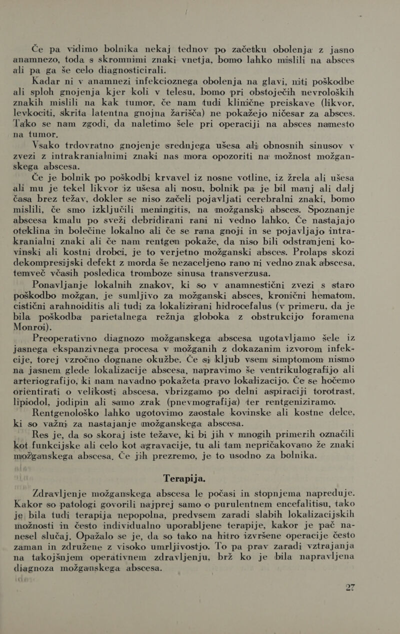 Če pa vidimo bolnika nekaj tednov po začetku obolenja z jasno anamnezo, toda s skromnimi znaki vnetja, bomo lahko mislili na absces ali pa ga še celo diagnosticirali. Kadar ni v anamnezi infekcioznega obolenja na glavi, niti poškodbe ali sploh gnojenja kjer koli v telesu, bomo pri obstoječih nevroloških znakih mislili na kak tumor, če nam tudi klinične preiskave (likvor, levkociti, skrita latentna gnojna žarišča) ne pokažejo ničesar za absces. Tako se nam zgodi, da naletimo šele pri operaciji na absces namesto na tumor. Vsako trdovratno gnojenje srednjega ušesa ali obnosnih sinusov v zvezi z intrakranialnimi znaki nas mora opozoriti na možnost možgan- skega abscesa. Če je bolnik po poškodbi krvavel iz nosne votline, iz žrela ali ušesa ali mu je tekel likvor iz ušesa ali nosu, bolnik pa je bil manj ali dalj časa brez težav, dokler se niso začeli pojavljati cerebralni znaki, bomo mislili, če smo izključili meningitis, na možganski absces. Spoznanje abscesa kmalu po sveži debridirani rani ni vedno lahko. Če nastajajo oteklina in bolečine lokalno ali če se rana gnoji in se pojavljajo intra- kranialni znaki ali če nam rentgen pokaže, da niso bili odstranjeni ko- vinski ali kostni drobci, je to verjetno možganski absces. Prolaps skozi dekompresijski defekt z morda še nezaceljeno rano ni vedno znak abscesa, temveč včasih posledica tromboze sinusa transverzusa. Ponavljanje lokalnih znakov, ki so v anamnestični zvezi s staro poškodbo možgan, je sumljivo za možganski absces, kronični hematom, cistični arahnoiditis ali tudi za lokalizirani hidrocefalus (v primeru, da je bila poškodba parietalnega režnja globoka z obstrukcijo foramena Monroi). Preoperativno diagnozo možganskega abscesa ugotavljamo šele iz jasnega ekspanzivnega procesa v možganih z dokazanim izvorom infek- cije, torej vzročno dognane okužbe. Če si kljub vsem simptomom nismo na jasnem glede lokalizacije abscesa, napravimo še ventrikulografijo ali arteriografijo, ki nam navadno pokažeta pravo lokalizacijo. Če se hočemo orientirati o velikosti abscesa, vbrizgamo po delni aspiraciji torotrast, lipiodol, jodipin ali samo zrak (pnevmografija) ter rentgeniziramo. Rentgenološko lahko ugotovimo zaostale kovinske ali kostne delce, ki so važni za nastajanje možganskega abscesa. Res je, da so skoraj iste težave, ki bi jih v mnogih primerih označili kot funkcijske ali celo kot agravacije, tu ali tam nepričakovano že znaki možganskega abscesa, Če jih prezremo, je to usodno za bolnika. Terapija. Zdravljenje možganskega abscesa le počasi in stopnjema napreduje. Kakor so patologi govorili najprej samo o purulentnem encefalitisu, tako je bila tudi terapija nepopolna, predvsem zaradi slabih lokalizacijskih imožnosti in često individualno uporabljene terapije, kakor je pač na- nesel slučaj. Opažalo se je, da so tako na hitro izvršene operacije često zaman in združene z visoko umrljivostjo. To pa prav zaradi vztrajanja na takojšnjem operativnem zdravljenju, brž ko je bila napravljena diagnoza možganskega abscesa. kli