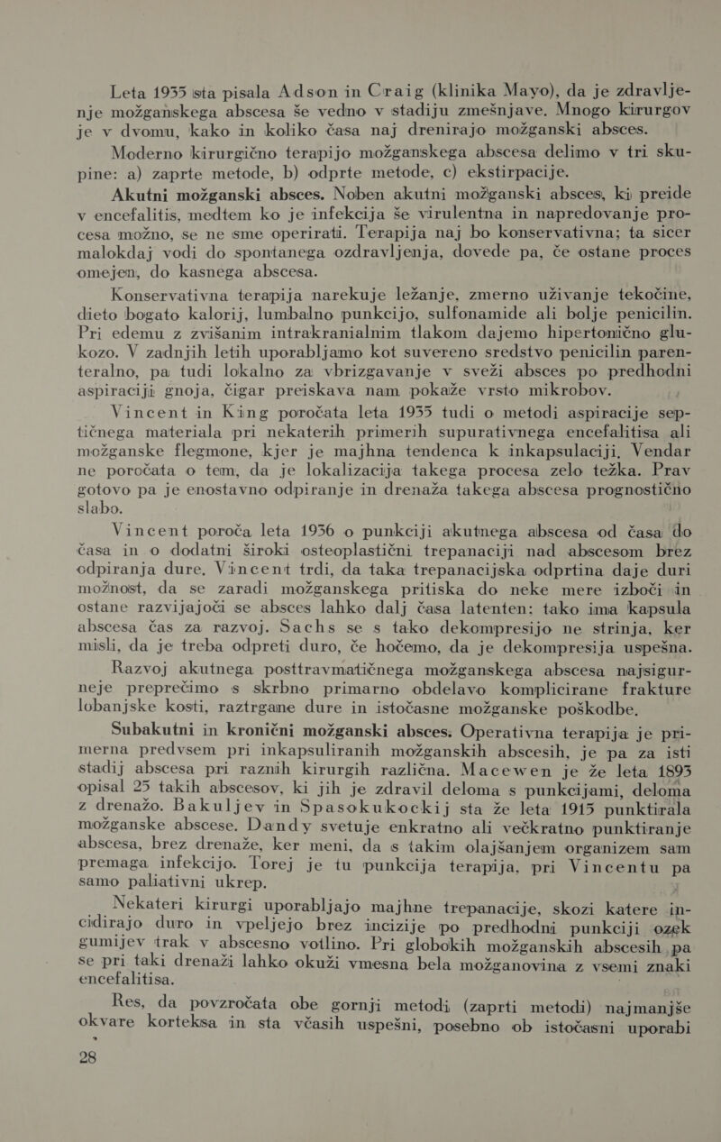 Leta 1935 ista pisala Adson in Craig (klinika Mayo), da je zdravlje- nje možganskega abscesa še vedno v stadiju zmešnjave. Mnogo kirurgov je v dvomu, kako in koliko časa naj drenirajo možganski absces. Moderno kirurgično terapijo možganskega abscesa delimo v tri sku- pine: a) zaprte metode, b) odprte metode, c) ekstirpacije. Akutni možganski absces. Noben akutni možganski absces, ki preide v encefalitis, medtem ko je infekcija še virulentna in napredovanje pro- cesa možno, se ne sme operirati. Terapija naj bo konservativna; ta sicer malokdaj vodi do spontanega ozdravljenja, dovede pa, če ostane proces omejen, do kasnega abscesa. Konservativna terapija narekuje ležanje, zmerno uživanje tekočine, dieto bogato kalorij, lumbalno punkcijo, sulfonamide ali bolje penicilin. Pri edemu z zvišanim intrakranialnim tlakom dajemo hipertonično glu- kozo. V zadnjih letih uporabljamo kot suvereno sredstvo penicilin paren- teralno, pa tudi lokalno za vbrizgavanje v sveži absces po predhodni aspiraciji gnoja, čigar preiskava nam pokaže vrsto mikrobov. Vincent in King poročata leta 1935 tudi o metodi aspiracije sep- tičnega materiala pri nekaterih primerih supurativnega encefalitisa ali možganske flegmone, kjer je majhna tendenca k inkapsulaciji. Vendar ne poročata o tem, da je lokalizacija takega procesa zelo težka. Prav gotovo pa je enostavno odpiranje in drenaža takega abscesa prognostično slabo. Vincent poroča leta 1956 o punkciji akutnega abscesa od časa do časa in o dodatni široki osteoplastični trepanaciji nad abscesom brez odpiranja dure. Vincent trdi, da taka trepanacijska odprtina daje duri možnost, da se zaradi možganskega pritiska do neke mere izboči in ostane razvijajoči se absces lahko dalj časa latenten: tako ima kapsula abscesa čas za razvoj. Sachs se s tako dekompresijo ne strinja, ker misli, da je treba odpreti duro, če hočemo, da je dekompresija uspešna. Razvoj akutnega posttravmatičnega možganskega abscesa najsigur- neje preprečimo s skrbno primarno obdelavo komplicirane frakture lobanjske kosti, raztrgane dure in istočasne možganske poškodbe. Subakutni in kronični možganski absces. Operativna terapija je pri- merna predvsem pri inkapsuliranih možganskih abscesih, je pa za isti stadij abscesa pri raznih kirurgih različna. Macewen je že leta 1895 opisal 25 takih abscesov, ki jih je zdravil deloma s punkcijami, deloma z drenažo. Bakuljev in Spasokukockij sta že leta 1915 punktirala možganske abscese. Dandy svetuje enkratno ali večkratno punktiranje abscesa, brez drenaže, ker meni, da s takim olajšanjem organizem sam premaga infekcijo. Torej je tu punkcija terapija, pri Vincentu pa samo paliativni ukrep. .Nekateri kirurgi uporabljajo majhne trepanacije, skozi katere in- cidirajo duro in vpeljejo brez incizije po predhodni punkciji ozek gumijev trak v abscesno votlino. Pri globokih možganskih abscesih. pa se pri taki drenaži lahko okuži vmesna bela možganovina z vsemi znaki encefalitisa. | : Res, da povzročata obe gornji metodi (zaprti metodi) najmanjše okvare korteksa in sta včasih uspešni, posebno ob istočasni uporabi kJ