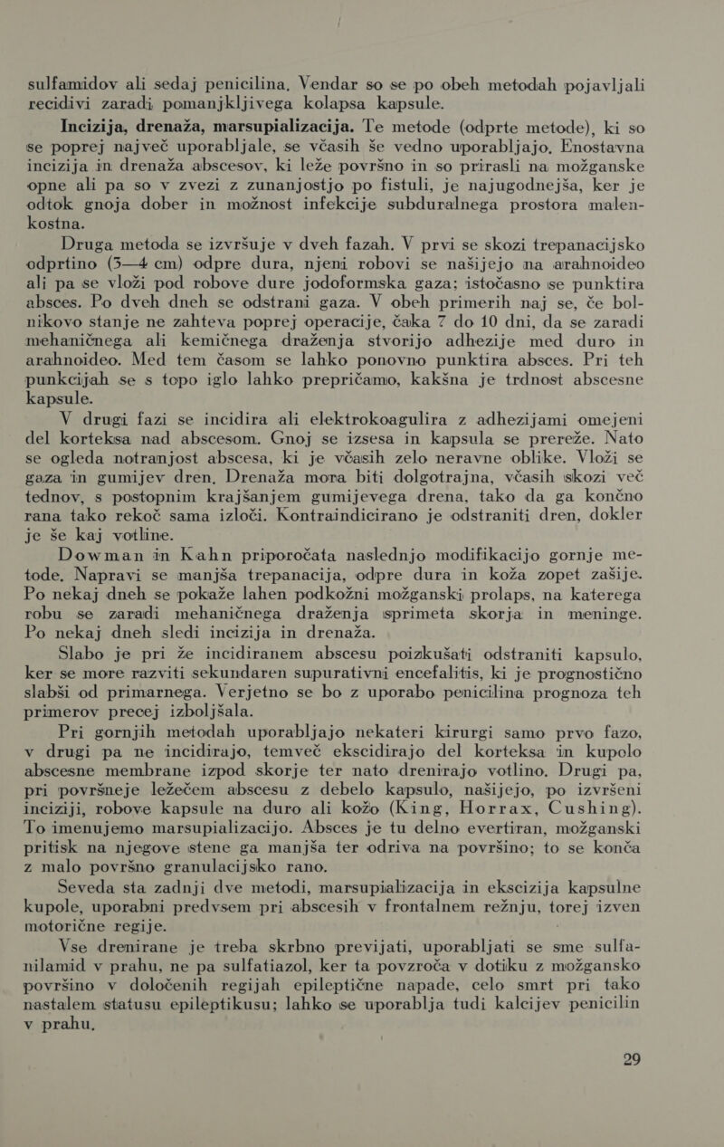 sulfamidov ali sedaj penicilina, Vendar so se po obeh metodah pojavljali recidivi zaradi pomanjkljivega kolapsa kapsule. Incizija, drenaža, marsupializacija. Te metode (odprte metode), ki so se poprej največ uporabljale, se včasih še vedno uporabljajo. Enostavna incizija in drenaža abscesov, ki leže površno in so prirasli na možganske opne ali pa so v zvezi z zunanjostjo po fistuli, je najugodnejša, ker je odtok gnoja dober in možnost infekcije subduralnega prostora malen- kostna. Druga metoda se izvršuje v dveh fazah. V prvi se skozi trepanacijsko odprtino (5—4 cm) odpre dura, njeni robovi se našijejo na arahnoideo ali pa se vloži pod robove dure jodoformska gaza; istočasno se punktira absces. Po dveh dneh se odstrani gaza. V obeh primerih naj se, če bol- nikovo stanje ne zahteva poprej operacije, čaka 7 do 10 dni, da se zaradi mehaničnega ali kemičnega draženja stvorijo adhezije med duro in arahnoideo. Med tem časom se lahko ponovno punktira absces. Pri teh punkcijah se s topo iglo lahko prepričamo, kakšna je trdnost abscesne kapsule. V drugi fazi se incidira ali elektrokoagulira z adhezijami omejeni del korteksa nad abscesom. Gnoj se izsesa in kapsula se prereže. Nato se ogleda notranjost abscesa, ki je včasih zelo neravne oblike. Vloži se gaza in gumijev dren, Drenaža mora biti dolgotrajna, včasih skozi več tednov, s postopnim krajšanjem gumijevega drena, tako da ga končno rana tako rekoč sama izloči. Kontraindicirano je odstraniti dren, dokler je še kaj votline. Dowman in Kahn priporočata naslednjo modifikacijo gornje me- tode. Napravi se manjša trepanacija, odpre dura in koža zopet zašije. Po nekaj dneh se pokaže lahen podkožni možganski prolaps, na katerega robu se zaradi mehaničnega draženja sprimeta skorja in meninge. Po nekaj dneh sledi incizija in drenaža. Slabo je pri že incidiranem abscesu poizkušati odstraniti kapsulo, ker se more razviti sekundaren supurativni encefalitis, ki je prognostično slabši od primarnega. Verjetno se bo z uporabo penicilina prognoza teh primerov precej izboljšala. Pri gornjih metodah uporabljajo nekateri kirurgi samo prvo fazo, v drugi pa ne incidirajo, temveč ekscidirajo del korteksa in kupclo abscesne membrane izpod skorje ter nato drenirajo votlino. Drugi pa, pri površneje ležečem abscesu z debelo kapsulo, našijejo, po izvršeni inciziji, robove kapsule na duro ali kožo (King, Horrax, Cushing). To imenujemo marsupializacijo. Absces je tu delno Brežani možganski pritisk na njegove stene ga manjša ter odriva na površino; to se konča z malo površno granulacijsko rano. Seveda sta zadnji dve metodi, marsupializacija in ekscizija kapsulne kupole, uporabni predvsem pri abscesih v frontalnem režnju, torej izven motorične regije. Vse drenirane je treba skrbno Pprevijati, uporabljati se sme sulfa- nilamid v prahu, ne pa sulfatiazol, ker ta povzroča v dotiku z možgansko površino v določenih regijah epileptične napade, celo smrt pri tako nastalem statusu epileptikusu; lahko se uporablja tudi kalcijev penicilin v prahu,