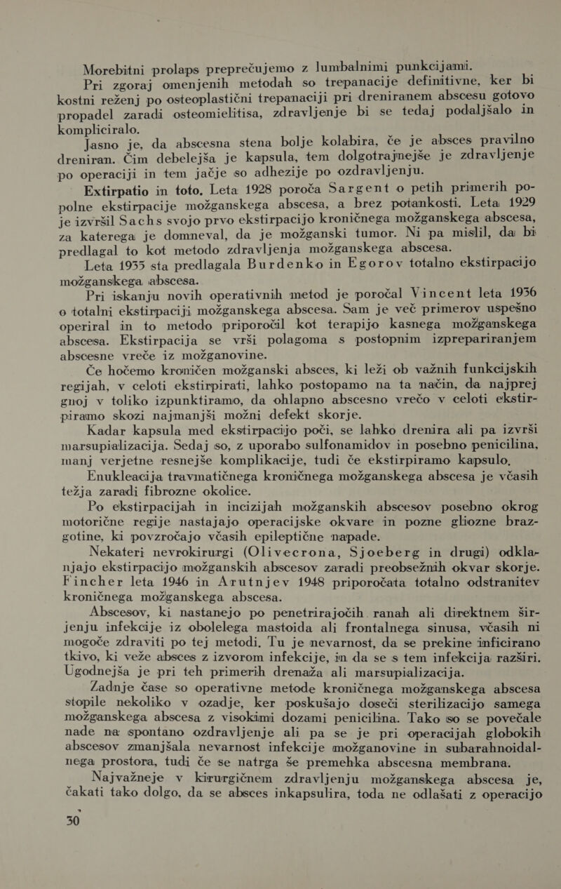 Morebitni prolaps preprečujemo z lumbalnimi punkcijami. Pri zgoraj omenjenih metodah so trepanacije definitivne, ker bi kostni reženj po osteoplastični trepanaciji pri dreniranem abscesu gotovo propadel zaradi osteomielitisa, zdravljenje bi se tedaj podaljšalo in kompliciralo. Jasno je, da abscesna stena bolje kolabira, če je absces pravilno dreniran. Čim debelejša je kapsula, tem dolgotrajnejše je zdravljenje po operaciji in tem jačje so adhezije po ozdravljenju. Extirpatio in toto. Leta 1928 poroča Sargent o petih primerih po- polne ekstirpacije možganskega abscesa, a brez potankosti. Leta 1929 je izvršil Sachs svojo prvo ekstirpacijo kroničnega možganskega abscesa, za katerega je domneval, da je možganski tumor. Ni pa mislil, da bi predlagal to kot metodo zdravljenja možganskega abscesa. Leta 1955 sta predlagala Burdenko in Egorov totalno ekstirpacijo možganskega abscesa. Pri iskanju novih operativnih metod je poročal Vincent leta 1956 o totalni ekstirpaciji možganskega abscesa. Sam je več primerov uspešno operiral in to metodo priporočil kot terapijo kasnega možganskega abscesa. Ekstirpacija se vrši polagoma s postopnim izprepariranjem abscesne vreče iz možganovine. Če hočemo kroničen možganski absces, ki leži ob važnih funkcijskih regijah, v celoti ekstirpirati, lahko postopamo na ta način, da najprej gnoj v toliko izpunktiramo, da ohlapno abscesno vrečo v celoti ekstir- piramo skozi najmanjši možni defekt skorje. Kadar kapsula med ekstirpacijo poči, se lahko drenira ali pa izvrši marsupializacija. Sedaj so, z uporabo sulfonamidov in posebno penicilina, manj verjetne resnejše komplikacije, tudi če ekstirpiramo kapsulo, Enukleacija travmatičnega kroničnega možganskega abscesa je včasih težja zaradi fibrozne okolice. Po ekstirpacijah in incizijah možganskih abscesov posebno okrog motorične regije nastajajo operacijske okvare in pozne gliozne braz- gotine, ki povzročajo včasih epileptične napade. Nekateri nevrokirurgi (Olivecrona, Sjoeberg in drugi) odkla- njajo ekstirpacijo možganskih abscesov zaradi preobsežnih okvar skorje. Fincher leta 1946 in Arutnjev 1948 priporočata totalno odstranitev kroničnega možganskega abscesa. Abscesov, ki nastanejo po penetrirajočih ranah ali direktnem šir- jenju infekcije iz obolelega mastoida ali frontalnega sinusa, včasih ni mogoče zdraviti po tej metodi. Tu je nevarnost, da se prekine inficirano tkivo, ki veže absces z izvorom infekcije, in da se s tem infekcija razširi. Ugodnejša je pri teh primerih drenaža ali marsupializacija. Zadnje čase so operativne metode kroničnega možganskega abscesa stopile nekoliko v ozadje, ker poskušajo doseči sterilizacijo samega možganskega abscesa z visokimi dozami penicilina. Tako so se povečale nade na spontano ozdravljenje ali pa se je pri operacijah globokih abscesov zmanjšala nevarnost infekcije možganovine in subarahnoidal- nega prostora, tudi če se natrga še premehka abscesna membrana. f Najvažneje v kirurgičnem zdravljenju možganskega abscesa je, čakati tako dolgo, da se absces inkapsulira, toda ne odlašati z operacijo kJ