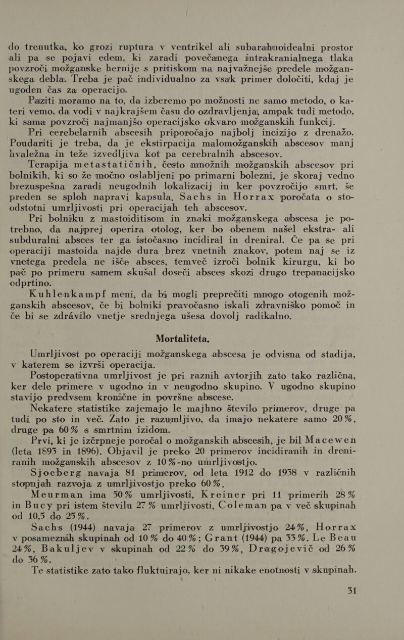 do trenutka, ko grozi ruptura v ventrikel ali subarahnoidealni prostor ali pa se pojavi edem, ki zaradi povečanega intrakranialnega tlaka povzroči možganske hernije s pritiskom na najvažnejše predele možgan- skega debla. Treba je pač individualno za vsak primer določiti, kdaj je ugoden čas za operacijo. Paziti moramo na to, da izberemo po možnosti ne samo metodo, o ka- teri vemo, da vodi v najkrajšem času do ozdravljenja, ampak tudi metodo, ki sama povzroči najmanjšo operacijsko okvaro možganskih funkcij. Pri cerebelarnih abscesih priporočajo najbolj incizijo z drenažo. Poudariti je treba, da je ekstirpacija malomožganskih abscesov manj hvaležna in teže izvedljiva kot pa cerebralnih abscesov. Terapija metastatičnih, često množnih možganskih abscesov pri bolnikih, ki so že močno oslabljeni po primarni bolezni, je skoraj vedno brezuspešna zaradi neugodnih lokalizacij in ker povzročijo smrt, še preden se sploh napravi kapsula. Sachs in Horrax poročata o sto- odstotni umrljivosti pri operacijah teh abscesov. Pri bolniku z mastoiditisom in znaki možganskega abscesa je po- trebno, da najprej operira otolog, ker bo obenem naše! ekstra- ali subduralni absces ter ga istočasno incidiral in dreniral. Če pa se pri operaciji mastoida najde dura brez vnetnih znakov, potem naj se iz vnetega predela ne išče absces, temveč izroči bolnik kirurgu, ki bo pač po primeru samem skušal doseči absces skozi drugo trepanacijsko odprtino. Kuhlenkampf meni, da bi mogli preprečiti mnogo otogenih mož- ganskih abscesov, če bi bolniki pravočasno iskali zdravniško pomoč in če bi se zdr&amp;vilo vnetje srednjega ušesa dovolj radikalno. Mortaliteta. Umrljivost po operaciji možganskega abscesa je odvisna od stadija, v katerem se izvrši operacija. Postoperativna umrljivost je pri raznih avtorjih zato tako različna, ker dele primere v ugodno in v neugodno skupino. V ugodno skupino stavijo predvsem kronične in površne abscese. Nekatere statistike zajemajo le majhno število primerov, druge pa tudi po sto in več. Zato je razumljivo, da imajo nekatere samo 20%, druge pa 60% s smrtnim izidom. Prvi, ki je izčrpneje poročal o možganskih abscesih, je bil Macewen (leta 1893 in 1896). Objavil je preko 20 primerov incidiranih in dreni- ranih možganskih abscesov z 10%-no umrljivostjo. Sjvoeberg navaja 81 primerov, od leta 1912 do 1958 v različnih stopnjah razvoja z umrljivostjo preko 60 %., Meurman ima 50% umrljivosti, Kreiner pri 11 primerih 28 % in Bucy pri istem številu 27 % umrljivosti, Coleman pa v več skupinah od 10,5 do 25%. Sachs (1944) navaja 27 primerov z umrljivostjo 24%, Horrax v posameznih skupinah od 10 % do 40%; Grant (1944) pa 33%. Le Beau 24%, Bakuljev v skupinah od 22% do 359%, Dragojevič od 26% do 56 %. Te statistike zato tako fluktuirajo, ker ni nikake enotnosti v skupinah. 351