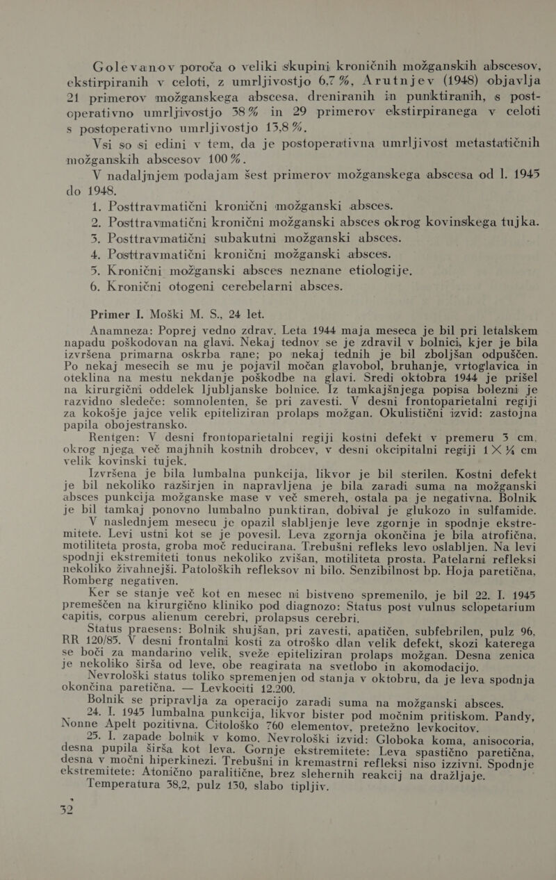 Golevanov poroča o veliki skupini kroničnih možganskih abscesov, ekstirpiranih v celoti, z umrljivostjo 6,7%, Arutnjev (1948) objavlja 21 primerov možganskega abscesa, dreniranih in punktiranih, s post- operativno umrljivostjo 38% in 29 primerov ekstirpiranega v celoti s postoperativno umrljivostjo 15,8 %. Vsi so si edini v tem, da je postoperativna umrljivost metastatičnih možganskih abscesov 100%. V nadaljnjem podajam šest primerov možganskega abscesa od 1. 1945 do 1948. 1. Posttravmatični kronični možganski absces. Posttravmatični kronični možganski absces okrog kovinskega tujka. . Posttravmatični subakutni možganski absces. Posttravmatični kronični možganski absces. Kronični možganski absces neznane etiologije. . Kronični otogeni cerebelarni absces. S Ji DO Primer I. Moški M. S., 24 let. Anamneza: Poprej vedno zdrav. Leta 1944 maja meseca je bil pri letalskem napadu poškodovan na glavi. Nekaj tednov se je zdravil v bolnici, kjer je bila izvršena primarna oskrba rane; po nekaj tednih je bil zboljšan odpuščen. Po nekaj mesecih se mu je pojavil močan glavobol, bruhanje, vrtoglavica in oteklina na mestu nekdanje poškodbe na glavi. Sredi oktobra 1944 je prišel na kirurgični oddelek ljubljanske bolnice. Iz tamkajšnjega popisa bolezni je razvidno sledeče: somnolenten, še pri zavesti. V desni frontoparietalni regiji za kokošje jajce velik epiteliziran prolaps možgan. Okulistični izvid: zastojna papila obojestransko. Rentgen: V desni frontoparietalni regiji kostni defekt v premeru 3 cm, okrog njega več majhnih kostnih drobcev, v desni okcipitalni regiji 1X 4 em velik kovinski tujek. Izvršena je bila lumbalna punkcija, likvor je bil sterilen. Kostni defekt je bil nekoliko razširjen in napravljena je bila zaradi suma na možganski absces punkcija možganske mase v več smereh, ostala pa je negativna. Bolnik je bil tamkaj ponovno lumbalno punktiran, dobival je glukozo in sulfamide. . V naslednjem mesecu je opazil slabljenje leve zgornje in spodnje ekstre- mitete. Levi ustni kot se je povesil. Leva zgornja okončina je bila atrofična, motiliteta prosta, groba moč reducirana. Trebušni refleks levo oslabljen. Na levi spodnji ekstremiteti tonus nekoliko zvišan, motiliteta prosta. Patelarni refleksi nekoliko živahnejši. Patoloških refleksov ni bilo. Senzibilnost bp. Hoja paretična, Romberg negativen. . Ker se stanje več kot en mesec ni bistveno spremenilo, je bil 22. I. 1945 premeščen na kirurgično kliniko pod diagnozo: Status post vulnus selopetarium capitis, corpus alienum cerebri, prolapsus cerebri. Status praesens: Bolnik shujšan, pri zavesti, apatičen, subfebrilen, pulz 96, RR 120/85. V desni frontalni kosti za otroško dlan velik defekt, skozi katerega se boči za mandarino velik, sveže epiteliziran prolaps možgan. Desna zenica je nekoliko širša od leve, obe reagirata na svetlobo in akomodacijo. Nevrološki status toliko spremenjen od stanja v oktobru, da je leva spodnja okončina paretična. — Levkociti 12.200. Bolnik se pripravlja za operacijo zaradi suma na možganski absces. . 24. 1. 1945 lumbalna punkcija, likvor bister pod močnim pritiskom. Pandy, Nonne Apelt pozitivna. Citološko 760 elementov, pretežno levkocitov. ga e bo oja pissne s orrološki izvid: Globoka koma, anisocoria, la širš leva. rnje e stremitete: Leva spastično paretična, desna v močni hiperkinezi. Trebušni in kremastrni refleksi niso izzivni. Spodnje ekstremitete: Atonično paralitične, brez slehernih reakcij na dražljaje. Temperatura 38,2, pulz 130, slabo tipljiv. ad Io