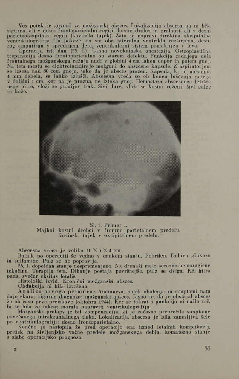 sigurna, ali v desni frontoparietalni regiji (kostni drobci in prolaps), ali v desni parietookcipitalni regiji (kovinski tujek). Zato se napravi direktna okcipitalna ventrikulografija. Ta pokaže. da sta oba lateralna ventrikla razširjena, desni rog amputiran v sprednjem delu, ventrikularni sislem pomaknjen v levo. Operacija isti dan (25. 1.). Lahna novokainska anestezija. Osteoplastična trepanacija desno frontoparietalno ob starem defektu. Punkcija zadnjega dela frontalnega možganskega režnja nudi v globini 4cm lahen odpor in potem gnoj. Na tem mestu se elektroincidirajo možgani do abscesne kapsule. Z aspiratorjem se izsesa nad 80 ccm gnoja, tako da je absces prazen. Kapsula, ki je mestoma 4 mm debela, se lahko izlušči. Abscesna vreča se ob koncu luščenja natrga v dolžini 1 cm, ker pa je prazna, ne izteka gnoj. Hemostaza abscesnega ležišća el. hitro, vloži se gumijev trak. Šivi dure, vloži se kostni reženj, šivi galee in kože.  Abscesna vreča je velika 10 X 5 X 4 cm. Bolnik po operaciji še vedno v enakem stanju. Febrilen. Dobiva glukozo in sulfamide. Pulz se ne popravlja. : 26. I. dopoldan stanje nespremenjeno. Na drenaži malo serozno-hemoragične tekočine. Terapija ista. Dihanje postaja površnejše, pulz se dviga, RR hitro pada, zvečer eksitus letalis. Histološki izvid: Kronični možganski absces. Obdukcija ni bila izvršena. Analiza prvega primera: Anamneza, potek obolenja in simptomi nam dajo skoraj sigurno diagnozo: možganski absces. Jasno je, da je obstajal absces že ob času prve preiskave (oktobra 1944). Ker se takrat s punkcijo ni našlo nič, bi se bila že takrat morala napraviti ventrikulografija. Možganski prolaps je bil kompenzacija, ki je začasno preprečila simptome povečanega intrakranialnega tlaka. Lokalizacija abscesa je bila zanesljiva šele po ventrikulografiji: desno frontoparietalno. Končno je nastopila že pred operacijo ena izmed letalnih komplikacij, pritisk na življenjsko važne predele možganskega debla, komatozno stanje s slabo operacijsko prognozo.