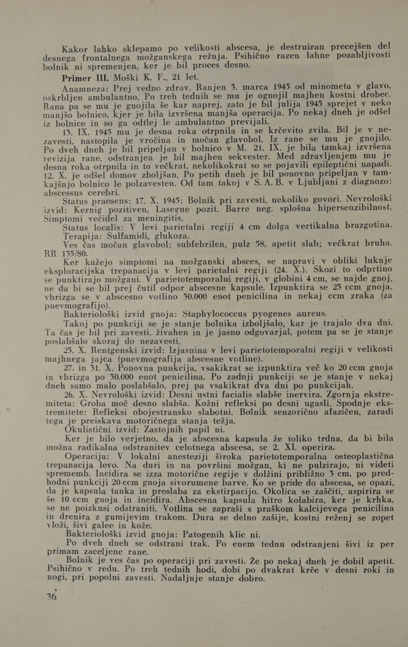 Kakor lahko sklepamo po velikosti abscesa, je destruiran precejšen del desnega frontalnega možganskega režnja. Psihično razen lahne pozabljivosti bolnik ni spremenjen, ker je bil proces desno. Primer III. Moški K. F., 21 let. Anamneza: Prej vedne zdrav. Ranjen 3. marca 1945 od minometa v glavo, oskrbljen ambulantno. Po treh tednih se mu je ognojil majhen kostni drobec. Rana pa se mu je gnojila še kar naprej, zato je bil julija 1945 sprejet v neko manjšo bolnico, kjer je bila izvršena manjša operacija. Po nekaj dneh je odšel iz bolnice in so ga odtlej le ambulantno previjali. 13. IX. 1945 mu je desna roka otrpnila in se krčevito zvila. Bil je v ne- zavesti, nastopila je vročina in močan glavobol. Iz rane se mu je gnojilo. Po dveh dneh je bil pripeljan v bolnico v M. 21. IX. je bila tamkaj izvršena revizija rane, odstranjen je bil majhen sekvester. Med zdravljenjem mu je desna roka otrpnila in to večkrat, nekolikokrat so se pojavili epileptični napadi. 12. X. je odšel domov zboljšan. Po petih dneh je bil ponovno pripeljan v tam- kajšnjo bolnico le polzavesten. Od tam takoj v 5. A.B. v Ljubljani z diagnozo: abscessus cerebri. Mo Status praesens: 17. X. 1945: Bolnik pri zavesti, nekoliko govori. Nevrološki izvid: Kernig pozitiven, Lasegue pozit. Barre neg. splošna hipersenzibilnost. Simptomi večidel za meningitis. ' Status localis: V levi parietalni regiji 4 cm dolga vertikalna brazgotina. Terapija: Sulfamidi, glukoza. Ves čas močan glavobol; subfebrilen, pulz 58, apetit slab; večkrat bruha. RR 155/80. Ker kažejo simptomi na možganski absces, se napravi v obliki luknje eksploracijska trepanacija v levi parietalni regiji (24. X.). Skozi to odprtino se punktirajo možgani. V parietotemporalni regiji, v globini 4em, se najde gnoj, ne da bi se bil prej čutil odpor abscesne kapsule. Izpunktira se 25 cem gnoja, vbrizga se v abscesno votlino 30.000 enot penicilina in nekaj ccm zraka (za pnevmografijo). Bakteriološki izvid gnoja: Staphylococcus pyogenes aureus. Takoj po punkciji se je stanje bolnika izboljšalo, kar je trajalo dva dni. Ta čas je bil pri zavesti, živahen in je jasno odgovarjal, potem pa se je stanje poslabšalo skoraj do nezavesti. 25. X. Rentgenski izvid: Izjasnina v levi parietotemporalni regiji v velikosti majhnega jajca (pnevmografija abscesne votline). 27. in 314. X. Ponovna punkcija, vsakikrat se izpunktira več ko 20 ccm gnoja in vbrizga po 30.000 enot penicilina. Po zadnji punkciji se je stanje v nekaj dneh samo malo poslabšalo, prej pa vsakikrat dva dni po punkcijah. 26. X. Nevrološki izvid: Desni ustni facialis slabše inervira. Zgornja ekstre- miteta: Groba moč desno slabša. Kožni refleksi po desni ugasli. Spodnje eks- tremitete: Refleksi obojestransko slabotni. Bolnik senzorično afazičen, zaradi tega je preiskava motoričnega stanja težja. Okulistični izvid: Zastojnih papil ni. Ker je bilo verjetno, da je abscesna kapsula že toliko trdna, da bi bila možna radikalna odstranitev celotnega abscesa, se 2. XI. operira. Operacija: V lokalni anesteziji široka parietotemporalna osteoplastična trepanacija levo. Na duri in na površini možgan, ki ne pulzirajo, ni videti sprememb. Incidira se izza motorične regije v dolžini približno 5 cm, po pred- hodni punkciji 20 cem gnoja sivorumene barve. Ko se pride do abscesa, se opazi, da je kapsula tanka in preslaba za ekstirpacijo. Okolica se zaščiti, aspirira se še 10ccm gnoja in incidira. Abscesna kapsula hitro kolabira, ker je krhka, se ne poizkusi odstraniti. Votlina se zapraši s praškom kalcijevega penicilina in drenira z gumijevim trakom. Dura se delno zašije, kostni reženj se zopet vloži, šivi galee in kože. Bakteriološki izvid gnoja: Patogenih klic ni. . Po dveh dneh se odstrani trak. Po enem tednu odstranjeni šivi iz per primam zaceljene rane. .. Bolnik je ves čas po operaciji pri zavesti. Že po nekaj dneh je dobil apetit. Psihično v redu. Po treh tednih hodi, dobi po dvakrat krče v desni roki in nogi, pri popolni zavesti. Nadaljnje stanje dobro. a