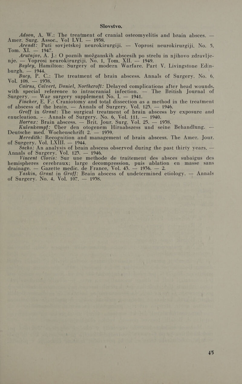 Slovstvo. Adson, A. W.: The treatment of cranial osteomyelitis and brain absces. — Amer. Surg. Assoc., Vol LVI. — 1958. Arendt: Puti sovjetskoj neurokirurgiji. — Voprosi neurokirurgiji. No. 5, Tom. XI. — 1947. Arutnjov, A. J.: O poznih možganskih abscesih po strelu in njihovo zdravlje- nje. — Voprosi neurokirurgiji. No. 1, Tom. XII. — 1949. Bayley, Hamilton: Surgery of modern Warfare. Part V. Livingstone Edin- burgh. — 1944. Bucy, P. C.: The treatment of brain abscess. Annals of Surgery. No. 6, Vol. 108. — 1958. Cairns, Calvert, Daniel, Northcroft: Delayed complications after head wounds, with special reference to intracranial infection. — The British Journal of Surgery. — War surgery supplement No. I. — 1941. Fincher, E. F.: Craniotomy and total dissection as a method in the treatment of abscess of the brain. — Annals of Surgery. Vol. 125. — 1946. Groff in Grant: The surgical treatment of brain abscess by exposure and enucleation. -- Annals of Surgery. No. 6, Vol. 111. — 1940. Horrax: Brain abscess. — Brit. Jour. Surg. Vol. 25. — 1958. Kulenkampf: Uber den otogenem Hirnabszess und seine Behandlung. — Deutsche med. Wochenschrift 2. — 1959. Meredith: Recognition and management of brain abscess. The Amer. Jour. of Surgery. Vol. LXIII. — 1944. Sachs: An analysis of brain abscess observed during the past thirty years. — Annals of Surgery. Vol. 125. — 1946. Vincent Clovis: Sur une methode de traitement des absces subaigus des hemispheres cerebraux; large decompression, puis ablation en masse sans drainage. — Gazette medic. de France, Vol. 45. — 1956. — 2. Yaskin, Grant in Groff: Brain abscess of undetermined etiology. — Annals of Surgery. No. 4, Vol. 107. — 1958. |