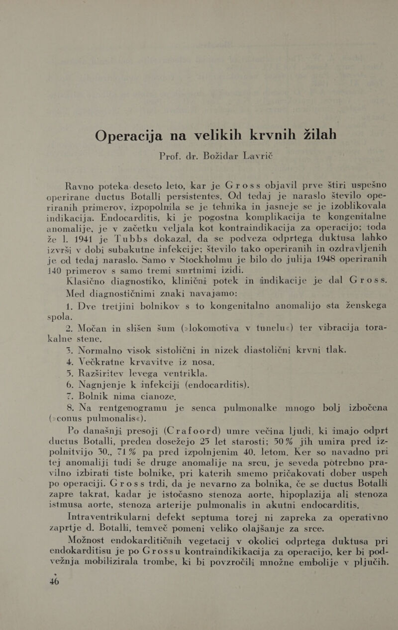 Operacija na velikih krvnih žilah Prof. dr. Božidar Lavrič Ravno poteka deseto leto, kar je Gross objavil prve štiri uspešno operirane ductus Botalli persistentes. Od tedaj je naraslo število ope- riranih primerov, izpopolnila se je tehnika in jasneje se je izoblikovala indikacija. Endocarditis, ki je pogostna komplikacija te kongenitalne anomalije, je v začetku veljala kot kontraindikacija za operacijo; toda že 1. 1941 je Tubbs dokazal, da se podveza odprtega duktusa lahko izvrši v dobi subakutne infekcije: število tako operiranih in ozdravljenih je cd tedaj naraslo. Samo v Stockholmu je bilo do julija 1948 operiranih i40 primerov s samo tremi smrtnimi izidi. Klasično diagnostiko, klinični potek in imdikacije je dal Gross. Med diagnostičnimi znaki navajamo: ge Dve tretjini bolnikov s to kongenitalno anomalijo sta ženskega spola. 2, Močan in slišen šum (&gt;lokomotiva v tunelu«) ter vibracija tora- kalne stene. Normalno visok sistolični in nizek diastolični krvni tlak. . Večkratne krvavitve iz nosa. . Razširitev levega ventrikla. Nagnjenje k infekciji (endocarditis). Bolnik nima cianoze. 8. Na _rentgenogramu je senca pulmonalke mnogo bolj izbočena (»conus pulmonalis«). Po današnji presoji (Crafoord) umre večina ljudi, ki imajo odprt ductus Botalli, preden dosežejo 25 let starosti; 50% jih umira pred iz- polnitvijo 50., 71% pa pred izpolnjenim 40. letom. Ker so navadno pri iej anomaliji tudi še druge anomalije na srcu, je seveda potrebno pra- vilno izbirati tiste bolnike, pri katerih smemo pričakovati dober uspeh po operaciji. Gross trdi, da je nevarno za bolnika, če se ductus Botalli zapre takrat, kadar je istočasno stenoza aorte, hipoplazija ali stenoza istmusa aorte, stenoza arterije pulmonalis in akutni endocarditis. Intraventrikularni defekt septuma torej ni zapreka za operativno zaprtje d. Botalli, temveč pomeni veliko olajšanje za srce. Možnost endokarditičnih vegetacij v okolici odprtega duktusa pri endokarditisu je po Grossu kontraindikikacija za operacijo, ker bi pod- vežnja mobilizirala trombe, ki bi povzročili množne embolije v pljučih. sd IS NU i kJ 40