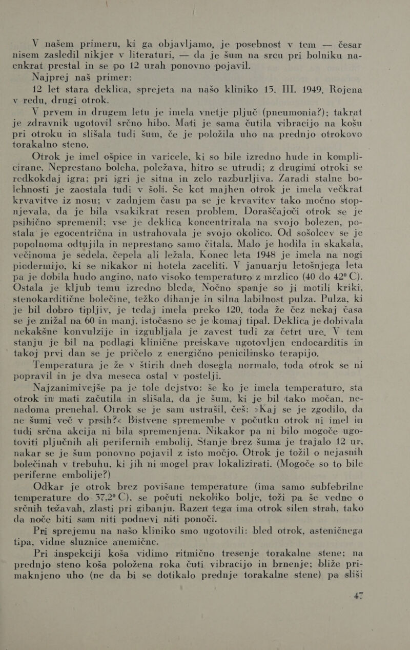 V našem primeru, ki ga objavljamo, je posebnost v tem — česar nisem zasledil nikjer v literaturi, — da je šum na srcu pri bolniku na- enkrat prestal in se po 12 urah ponovno pojavil. Najprej naš primer: 12 let stara deklica, sprejeta na našo kliniko 15. III. 1949, Rojena v redu, drugi otrok. V prvem in drugem letu je imela vnetje pljuč (pneumonia?); takrat je zdravnik ugotovil srčno hibo. Mati je sama čutila vibracijo na košu pri otroku in slišala tudi šum, če je položila uho na prednjo otrokovo torakalno steno. Otrok_ je imel ošpice in varicele, ki so bile izredno hude in kompli- cirane. Neprestano boleha, poležava, hitro se utrudi; z drugimi otroki se redkokdaj igra; pri igri je sitna in zelo razburljiva. Zaradi stalne bo- lehnosti je zaostala tudi v šoli. Še kot majhen otrok je imela večkrat krvavitve iz nosu; v zadnjem času pa se je krvavitev tako močno stop- njevala, da je bila vsakikrat resen problem. Doraščajoči otrok se je psihično spremenil:; vse je deklica koncentrirala na svojo bolezen, po- stala je egocentrična in ustrahovala je svojo okolico. Od sošolcev se je popolnoma odtujila in neprestano samo čitala. Malo je hodila in skakala, večinoma je sedela, čepela ali ležala. Konec leta 1948 je imela na nogi piodermijo, ki se nikakor ni hotela zaceliti. V januarju letošnjega leta pa je dobila hudo angino, nato visoko temperaturo z mrzlico (40 do 42% €). Ostala je kljub temu izredno bleda, Nočno spanje so ji motili kriki, stenokarditične bolečine, težko dihanje in silna labilnost pulza. Pulza, ki je bil dobro tipljiv, je tedaj imela preko 120, toda že čez nekaj časa se je znižal na 60 in manj. istočasno se je komaj tipal. Deklica je dobivala nekakšne konvulzije in izgubljala je zavest tudi za četrt ure, V tem stanju je bil na podlagi klinične preiskave ugotovljen endocarditis in takoj prvi dan se je pričelo z energično penicilinsko terapijo. Temperatura je že v štirih dneh dosegla normalo, toda otrok se ni popravil in je dva meseca ostal v postelji. Najzanimivejše pa je tole dejstvo: še ko je imela temperaturo, sta otrok in mati začutila in slišala, da je šum, ki je bil tako močan, ne- nadoma prenehal. Oirok se je sam ustrašil, češ: &gt;Kaj se je zgodilo, da ne šumi več v prsih?« Bistvene spremembe v počutku otrok ni imel in tudi srčna akcija ni bila spremenjena. Nikakor pa ni bilo mogoče ugo- toviti pljučnih ali perifernih embolij. Stanje brez šuma je trajalo 12 ur, nakar se je šum ponovno pojavil z isto močjo. Otrok je tožil o nejasnih bolečinah v trebuhu, ki jih ni mogel prav lokalizirati. (Mogoče so to bile periferne embolije?) Odkar je otrok brez povišane temperature (ima samo subfebrilne temperature do 57,2 (0), se počuti nekoliko bolje, toži pa še vedne o srčnih težavah, zlasti pri gibanju. Razen tega ima otrok silen strah, tako da noče biti sam niti podnevi niti ponoči. Pri sprejemu na našo kliniko smo ugotovili: bled otrok, asteničnega tipa, vidne sluznice anemične. Pri inspekciji koša vidimo ritmično tresenje torakalne stene: na prednjo steno koša položena roka čuti vibracijo in brnenje: bliže pri- maknjeno uho (ne da bi se dotikalo prednje torakalne stene) pa sliši